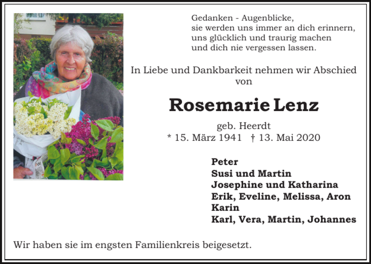 <p>Gedanken - Augenblicke,<br />sie werden uns immer an dich erinnern,<br />uns glücklich und traurig machen<br />und dich nie vergessen lassen.</p><p>In Liebe und Dankbarkeit nehmen wir Abschied<br />von</p><p>Rosemarie Lenz<br />geb. Heerdt<br />* 15. März 1941 † 13. Mai 2020<br />Peter<br />Susi und Martin<br />Josephine und Katharina<br />Erik, Eveline, Melissa, Aron<br />Karin<br />Karl, Vera, Martin, Johannes<br />Wir haben sie im engsten Familienkreis beigesetzt.</p>