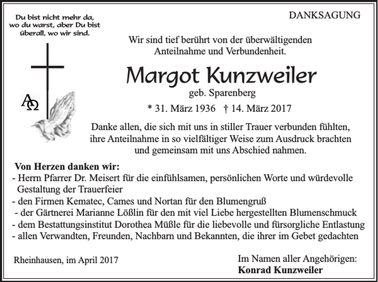 <p>Du bist nicht mehr da,<br />wo du warst, aber Du bist<br />überall, wo wir sind.</p><p>DANKSAGUNG<br />Wir sind tief berührt von der überwältigenden<br />Anteilnahme und Verbundenheit.</p><p>Margot Kunzweiler<br />geb. Sparenberg<br />* 31. März 1936 † 14. März 2017<br />Danke allen, die sich mit uns in stiller Trauer verbunden fühlten,<br />ihre Anteilnahme in so vielfältiger Weise zum Ausdruck brachten<br />und gemeinsam mit uns Abschied nahmen.<br />Von Herzen danken wir:<br />- Herrn Pfarrer Dr. Meisert für die einfühlsamen, persönlichen Worte und würdevolle<br />Gestaltung der Trauerfeier<br />- den Firmen Kematec, Cames und Nortan für den Blumengruß<br />- der Gärtnerei Marianne Lößlin für den mit viel Liebe hergestellten Blumenschmuck<br />- dem Bestattungsinstitut Dorothea Müßle für die liebevolle und fürsorgliche Entlastung<br />- allen Verwandten, Freunden, Nachbarn und Bekannten, die ihrer im Gebet gedachten<br />Rheinhausen, im April 2017</p><p>Im Namen aller Angehörigen:<br />Konrad Kunzweiler</p>