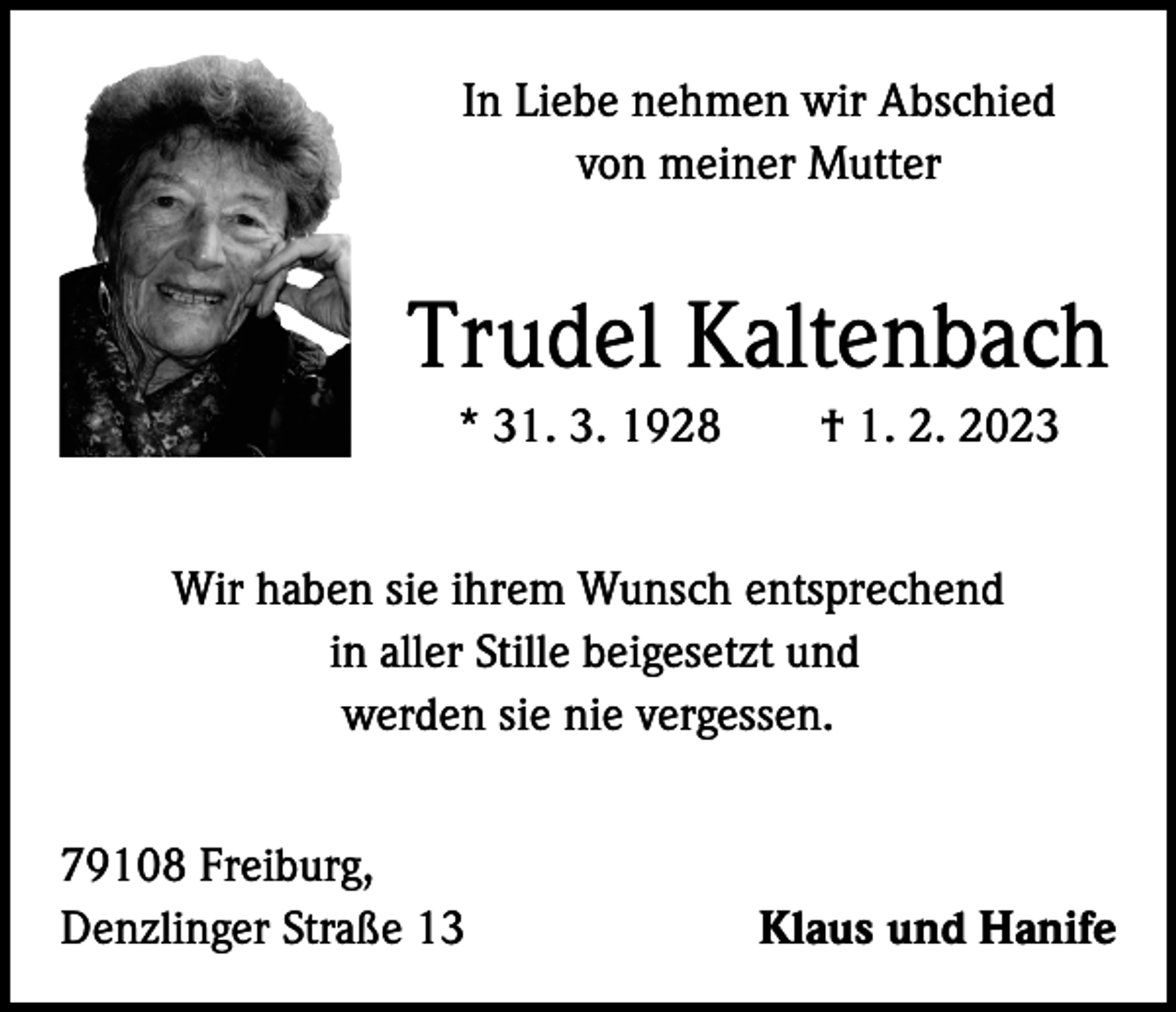 <p>In Liebe nehmen wir Abschied<br />von meiner Mutter</p><p>Trudel Kaltenbach<br />* 31. 3. 1928 † 1. 2. 2023<br />Wir haben sie ihrem Wunsch entsprechend<br />in aller Stille beigesetzt und<br />werden sie nie vergessen.<br />79108 Freiburg,<br />Denzlinger Straße 13</p><p>Klaus und Hanife</p>