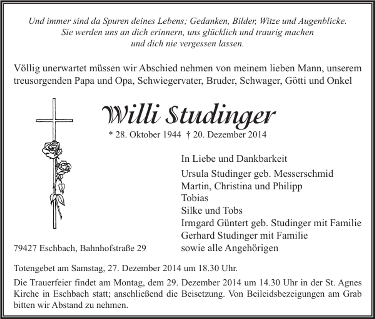 <p>Und immer sind da Spuren deines Lebens; Gedanken, Bilder, Witze und Augenblicke.<br />Sie werden uns an dich erinnern, uns glücklich und traurig machen<br />und dich nie vergessen lassen.</p><p>Völlig unerwartet müssen wir Abschied nehmen von meinem lieben Mann, unserem<br />treusorgenden Papa und Opa, Schwiegervater, Bruder, Schwager, Götti und Onkel</p><p>Willi Studinger<br />* 28. Oktober 1944 † 20. Dezember 2014</p><p>79427 Eschbach, Bahnhofstraße 29</p><p>In Liebe und Dankbarkeit<br />Ursula Studinger geb. Messerschmid<br />Martin, Christina und Philipp<br />Tobias<br />Silke und Tobs<br />Irmgard Güntert geb. Studinger mit Familie<br />Gerhard Studinger mit Familie<br />sowie alle Angehörigen</p><p>Totengebet am Samstag, 27. Dezember 2014 um 18.30 Uhr.<br />Die Trauerfeier findet am Montag, dem 29. Dezember 2014 um 14.30 Uhr in der St. Agnes<br />Kirche in Eschbach statt; anschließend die Beisetzung. Von Beileidsbezeigungen am Grab<br />bitten wir Abstand zu nehmen.</p>