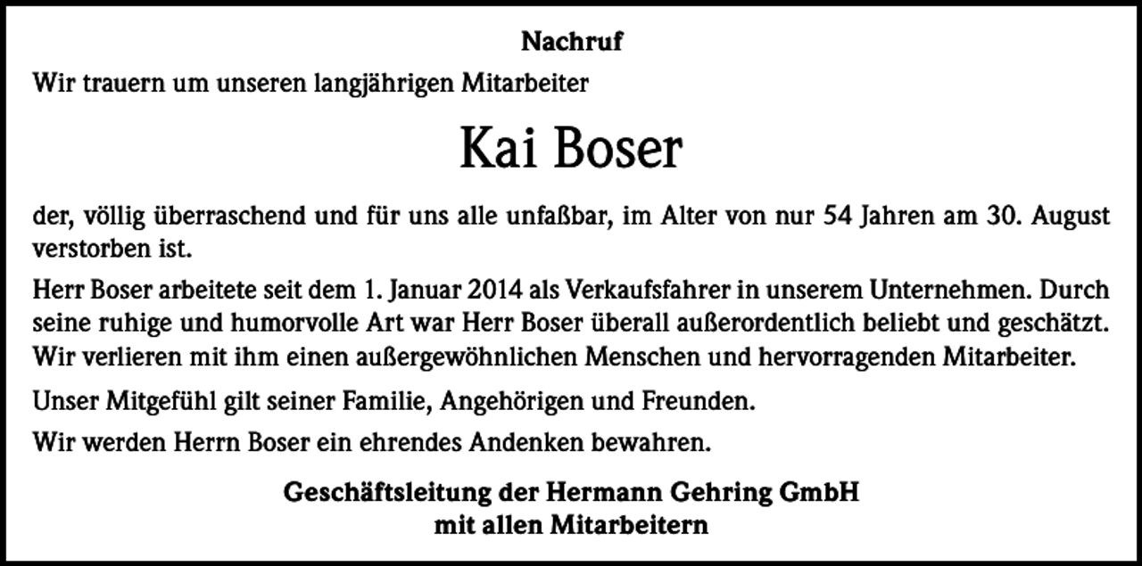 <p>Nachruf<br />Wir trauern um unseren langjährigen Mitarbeiter</p><p>Kai Boser<br />der, völlig überraschend und für uns alle unfaßbar, im Alter von nur 54 Jahren am 30. August<br />verstorben ist.<br />Herr Boser arbeitete seit dem 1. Januar 2014 als Verkaufsfahrer in unserem Unternehmen. Durch<br />seine ruhige und humorvolle Art war Herr Boser überall außerordentlich beliebt und geschätzt.<br />Wir verlieren mit ihm einen außergewöhnlichen Menschen und hervorragenden Mitarbeiter.<br />Unser Mitgefühl gilt seiner Familie, Angehörigen und Freunden.<br />Wir werden Herrn Boser ein ehrendes Andenken bewahren.<br />Geschäftsleitung der Hermann Gehring GmbH<br />mit allen Mitarbeitern</p>