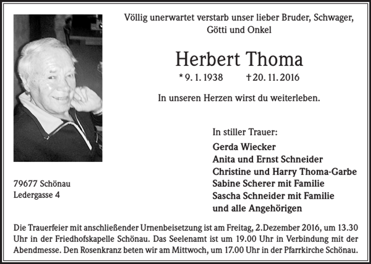 <p>Völlig unerwartet verstarb unser lieber Bruder, Schwager,<br />Götti und Onkel</p><p>Herbert Thoma<br />* 9. 1. 1938</p><p>† 20. 11. 2016</p><p>In unseren Herzen wirst du weiterleben.</p><p>79677 Schönau<br />Ledergasse 4</p><p>In stiller Trauer:<br />Gerda Wiecker<br />Anita und Ernst Schneider<br />Christine und Harry Thoma-Garbe<br />Sabine Scherer mit Familie<br />Sascha Schneider mit Familie<br />und alle Angehörigen</p><p>Die Trauerfeier mit anschließender Urnenbeisetzung ist am Freitag, 2.Dezember 2016, um 13.30<br />Uhr in der Friedhofskapelle Schönau. Das Seelenamt ist um 19.00 Uhr in Verbindung mit der<br />Abendmesse. Den Rosenkranz beten wir am Mittwoch, um 17.00 Uhr in der Pfarrkirche Schönau.</p>