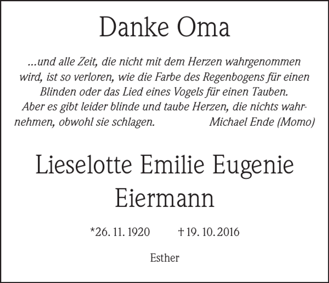 <p>Danke Oma<br />...und alle Zeit, die nicht mit dem Herzen wahrgenommen<br />wird, ist so verloren, wie die Farbe des Regenbogens für einen<br />Blinden oder das Lied eines Vogels für einen Tauben.<br />Aber es gibt leider blinde und taube Herzen, die nichts wahrnehmen, obwohl sie schlagen.<br />Michael Ende (Momo)</p><p>Lieselotte Emilie Eugenie<br />Eiermann<br />*26. 11. 1920</p><p>† 19. 10. 2016</p><p>Esther</p>