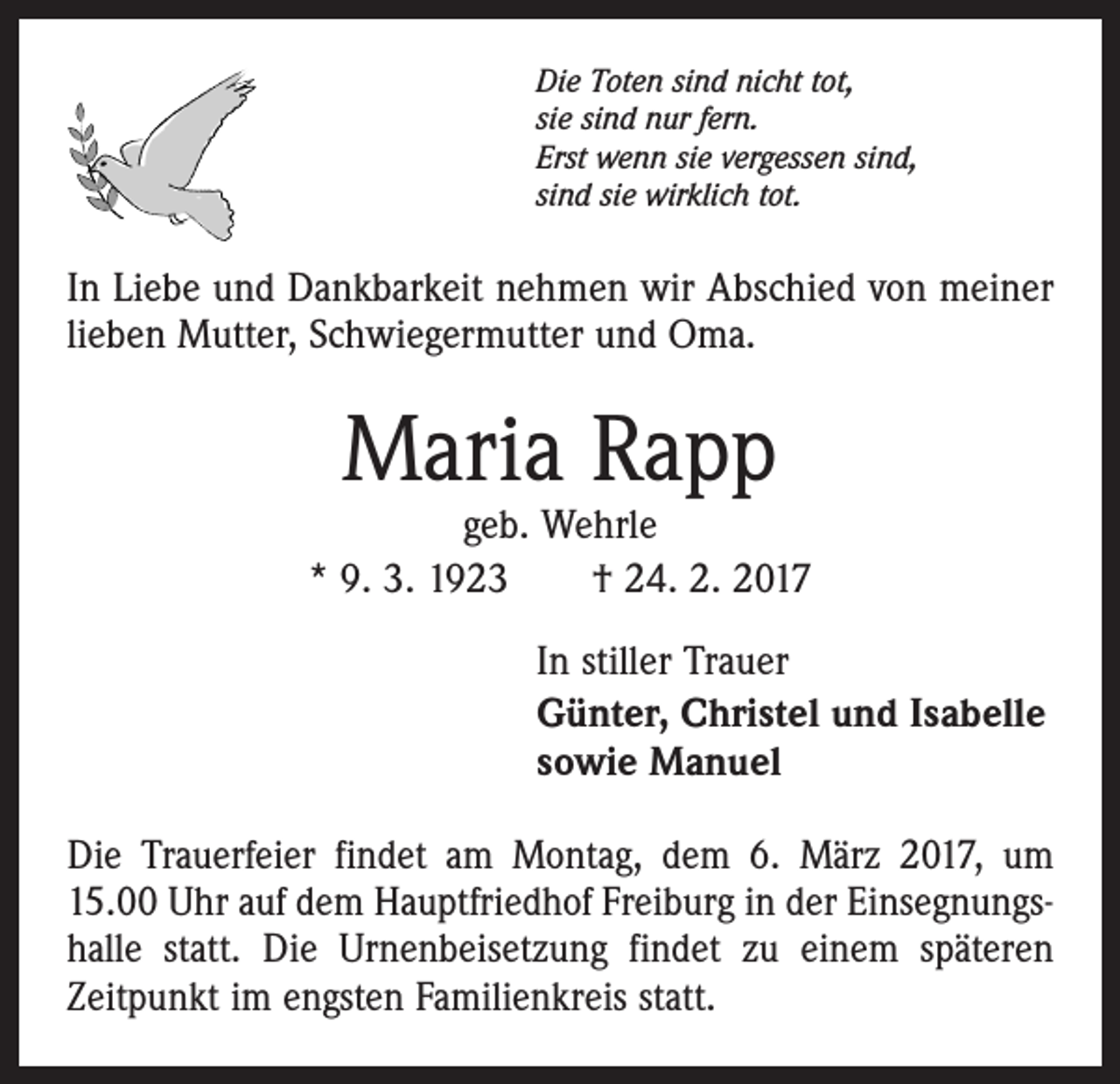 <p>Die Toten sind nicht tot,<br />sie sind nur fern.<br />Erst wenn sie vergessen sind,<br />sind sie wirklich tot.</p><p>In Liebe und Dankbarkeit nehmen wir Abschied von meiner<br />lieben Mutter, Schwiegermutter und Oma.</p><p>Maria Rapp</p><p>geb. Wehrle<br />* 9. 3. 1923 † 24. 2. 2017<br />In stiller Trauer<br />Günter, Christel und Isabelle<br />sowie Manuel<br />Die Trauerfeier findet am Montag, dem 6. März 2017, um<br />15.00 Uhr auf dem Hauptfriedhof Freiburg in der Einsegnungshalle statt. Die Urnenbeisetzung findet zu einem späteren<br />Zeitpunkt im engsten Familienkreis statt.</p>