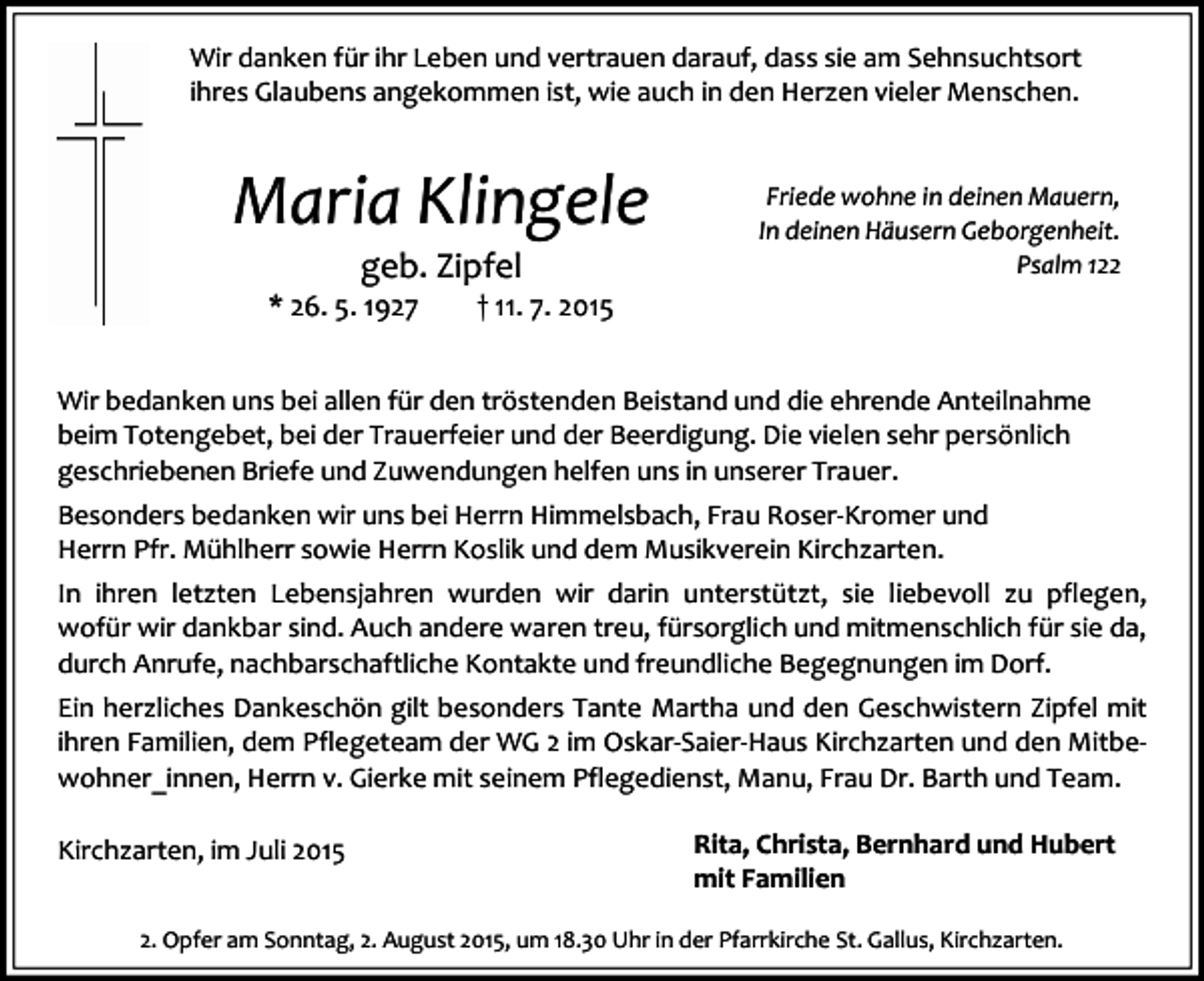 <p>Wir danken für ihr Leben und vertrauen darauf, dass sie am Sehnsuchtsort<br />ihres Glaubens angekommen ist, wie auch in den Herzen vieler Menschen.</p><p>Maria Klingele<br />geb. Zipfel</p><p>* 26. 5. 1927</p><p>Friede wohne in deinen Mauern,<br />In deinen Häusern Geborgenheit.<br />Psalm 122</p><p>† 11. 7. 2015</p><p>Wir bedanken uns bei allen für den tröstenden Beistand und die ehrende Anteilnahme<br />beim Totengebet, bei der Trauerfeier und der Beerdigung. Die vielen sehr persönlich<br />geschriebenen Briefe und Zuwendungen helfen uns in unserer Trauer.<br />Besonders bedanken wir uns bei Herrn Himmelsbach, Frau Roser-Kromer und<br />Herrn Pfr. Mühlherr sowie Herrn Koslik und dem Musikverein Kirchzarten.<br />In ihren letzten Lebensjahren wurden wir darin unterstützt, sie liebevoll zu pflegen,<br />wofür wir dankbar sind. Auch andere waren treu, fürsorglich und mitmenschlich für sie da,<br />durch Anrufe, nachbarschaftliche Kontakte und freundliche Begegnungen im Dorf.<br />Ein herzliches Dankeschön gilt besonders Tante Martha und den Geschwistern Zipfel mit<br />ihren Familien, dem Pflegeteam der WG 2 im Oskar-Saier-Haus Kirchzarten und den Mitbewohner_innen, Herrn v. Gierke mit seinem Pflegedienst, Manu, Frau Dr. Barth und Team.<br />Kirchzarten, im Juli 2015</p><p>Rita, Christa, Bernhard und Hubert<br />mit Familien</p><p>2. Opfer am Sonntag, 2. August 2015, um 18.30 Uhr in der Pfarrkirche St. Gallus, Kirchzarten.</p>