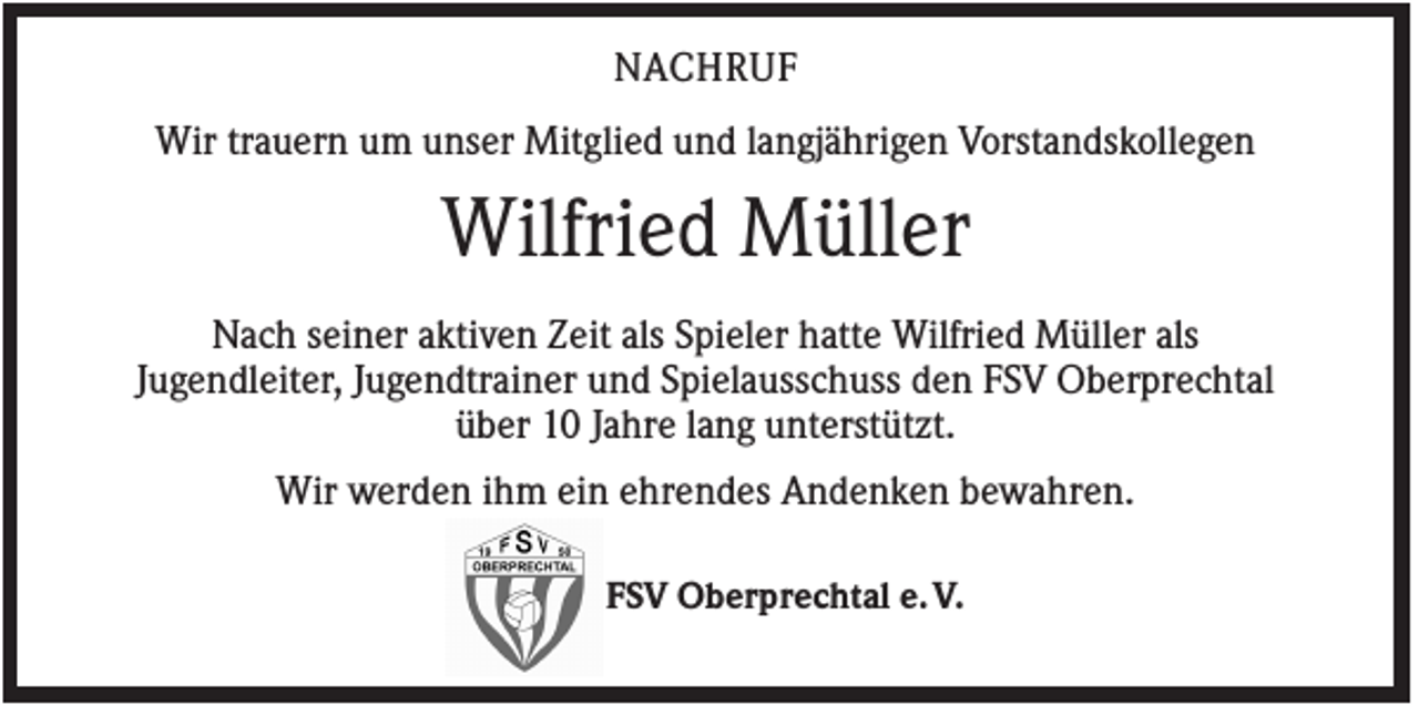 <p>NACHRUF<br />Wir trauern um unser Mitglied und langjährigen Vorstandskollegen</p><p>Wilfried Müller<br />Nach seiner aktiven Zeit als Spieler hatte Wilfried Müller als<br />Jugendleiter, Jugendtrainer und Spielausschuss den FSV Oberprechtal<br />über 10 Jahre lang unterstützt.<br />Wir werden ihm ein ehrendes Andenken bewahren.<br />FSV Oberprechtal e. V.</p>