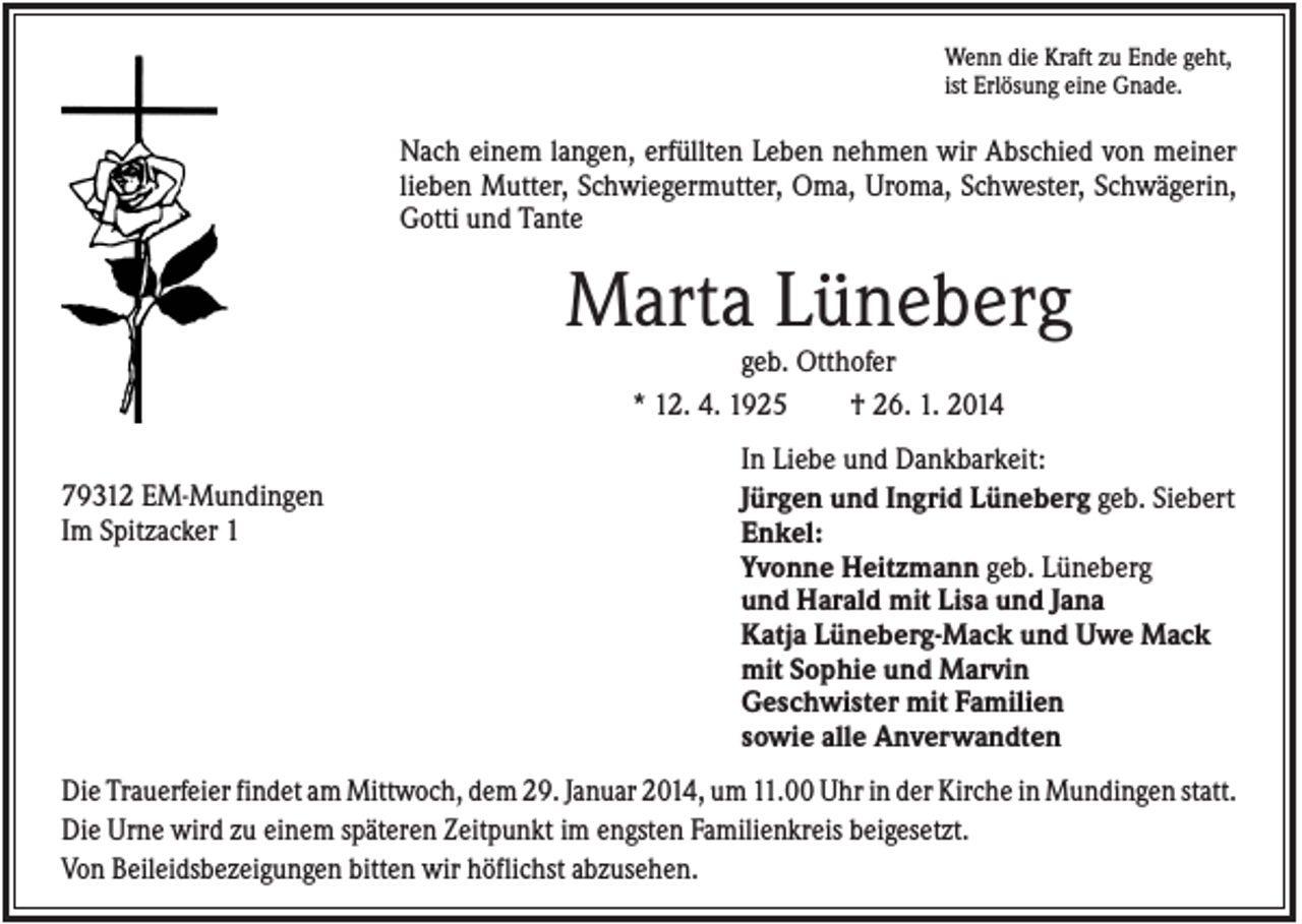 <p>Wenn die Kraft zu Ende geht,<br />ist Erlösung eine Gnade.</p><p>Nach einem langen, erfüllten Leben nehmen wir Abschied von meiner<br />lieben Mutter, Schwiegermutter, Oma, Uroma, Schwester, Schwägerin,<br />Gotti und Tante</p><p>Marta Lüneberg<br />geb. Otthofer<br />* 12. 4. 1925<br />† 26. 1. 2014<br />79312 EM-Mundingen<br />Im Spitzacker 1</p><p>In Liebe und Dankbarkeit:<br />Jürgen und Ingrid Lüneberg geb. Siebert<br />Enkel:<br />Yvonne Heitzmann geb. Lüneberg<br />und Harald mit Lisa und Jana<br />Katja Lüneberg-Mack und Uwe Mack<br />mit Sophie und Marvin<br />Geschwister mit Familien<br />sowie alle Anverwandten</p><p>Die Trauerfeier findet am Mittwoch, dem 29. Januar 2014, um 11.00 Uhr in der Kirche in Mundingen statt.<br />Die Urne wird zu einem späteren Zeitpunkt im engsten Familienkreis beigesetzt.<br />Von Beileidsbezeigungen bitten wir höflichst abzusehen.</p>
