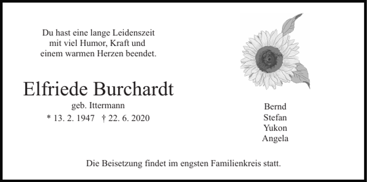 <p>Du hast eine lange Leidenszeit<br />mit viel Humor, Kraft und<br />einem warmen Herzen beendet.</p><p>Elfriede Burchardt<br />geb. Ittermann<br />* 13. 2. 1947 † 22. 6. 2020</p><p>Bernd<br />Stefan<br />Yukon<br />Angela</p><p>Die Beisetzung findet im engsten Familienkreis statt.</p>