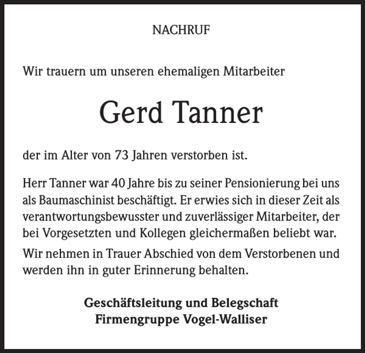 <p>NACHRUF<br />Wir trauern um unseren ehemaligen Mitarbeiter</p><p>Gerd Tanner<br />der im Alter von 73 Jahren verstorben ist.<br />Herr Tanner war 40 Jahre bis zu seiner Pensionierung bei uns<br />als Baumaschinist beschäftigt. Er erwies sich in dieser Zeit als<br />verantwortungsbewusster und zuverlässiger Mitarbeiter, der<br />bei Vorgesetzten und Kollegen gleichermaßen beliebt war.<br />Wir nehmen in Trauer Abschied von dem Verstorbenen und<br />werden ihn in guter Erinnerung behalten.<br />Geschäftsleitung und Belegschaft<br />Firmengruppe Vogel-Walliser</p>