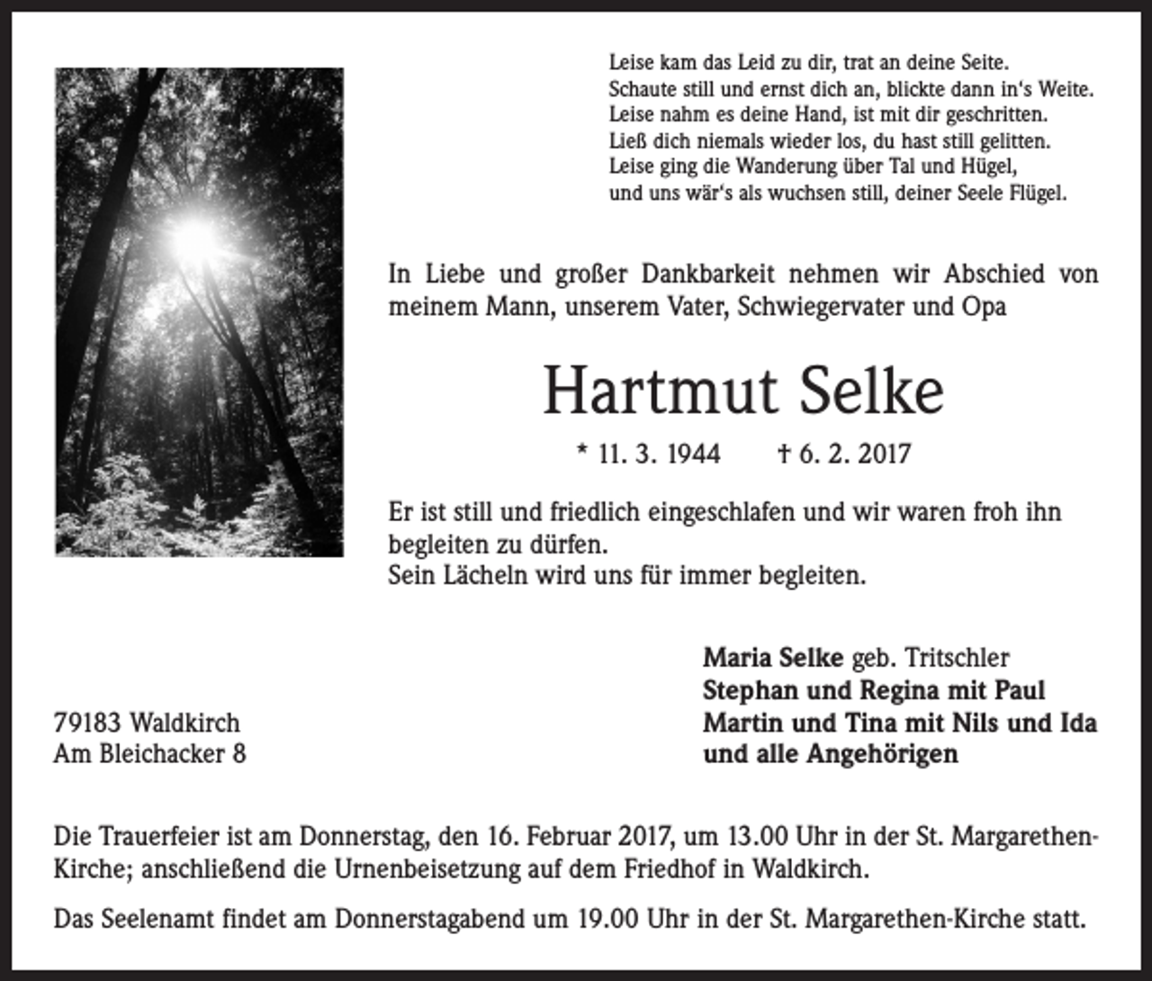 <p>Leise kam das Leid zu dir, trat an deine Seite.<br />Schaute still und ernst dich an, blickte dann in‘s Weite.<br />Leise nahm es deine Hand, ist mit dir geschritten.<br />Ließ dich niemals wieder los, du hast still gelitten.<br />Leise ging die Wanderung über Tal und Hügel,<br />und uns wär‘s als wuchsen still, deiner Seele Flügel.</p><p>In Liebe und großer Dankbarkeit nehmen wir Abschied von<br />­meinem Mann, unserem Vater, Schwiegervater und Opa</p><p>Hartmut Selke<br />* 11. 3. 1944 † 6. 2. 2017<br />Er ist still und friedlich eingeschlafen und wir waren froh ihn<br />begleiten zu dürfen.<br />Sein Lächeln wird uns für immer begleiten.</p><p>79183 Waldkirch<br />Am Bleichacker 8</p><p>Maria Selke geb. Tritschler<br />Stephan und Regina mit Paul<br />Martin und Tina mit Nils und Ida<br />und alle Angehörigen</p><p>Die Trauerfeier ist am Donnerstag, den 16. Februar 2017, um 13.00 Uhr in der St. MargarethenKirche; anschließend die Urnenbeisetzung auf dem Friedhof in Waldkirch.<br />Das Seelenamt findet am Donnerstagabend um 19.00 Uhr in der St. Margarethen-Kirche statt.</p>