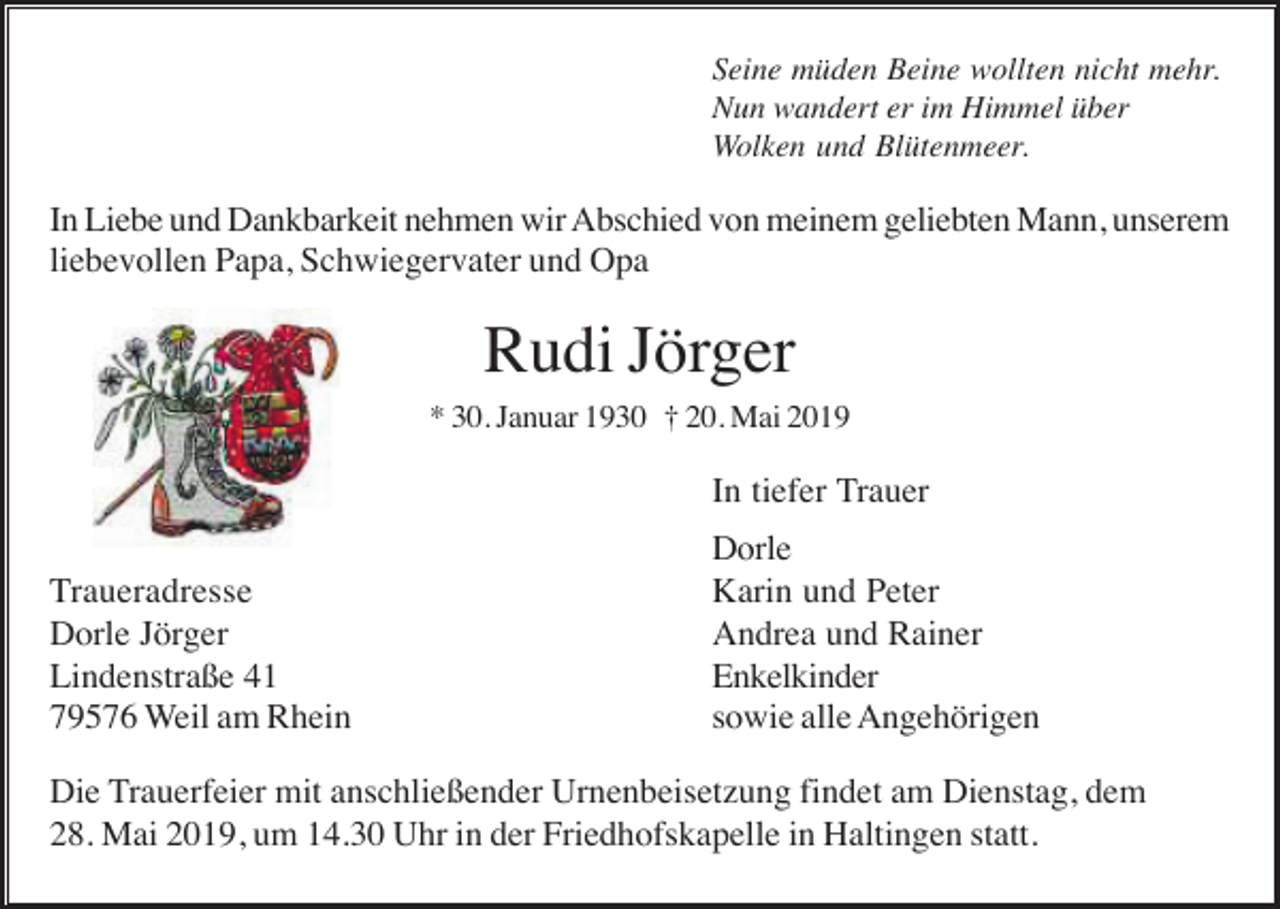 <p>Seine müden Beine wollten nicht mehr.<br />Nun wandert er im Himmel über<br />Wolken und Blütenmeer.</p><p>In Liebe und Dankbarkeit nehmen wir Abschied von meinem geliebten Mann, unserem<br />liebevollen Papa, Schwiegervater und Opa</p><p>Rudi Jörger<br />* 30. Januar 1930 † 20. Mai 2019</p><p>In tiefer Trauer<br />Traueradresse<br />Dorle Jörger<br />Lindenstraße 41<br />79576 Weil am Rhein</p><p>Dorle<br />Karin und Peter<br />Andrea und Rainer<br />Enkelkinder<br />sowie alle Angehörigen</p><p>Die Trauerfeier mit anschließender Urnenbeisetzung findet am Dienstag, dem<br />28. Mai 2019, um 14.30 Uhr in der Friedhofskapelle in Haltingen statt.</p>