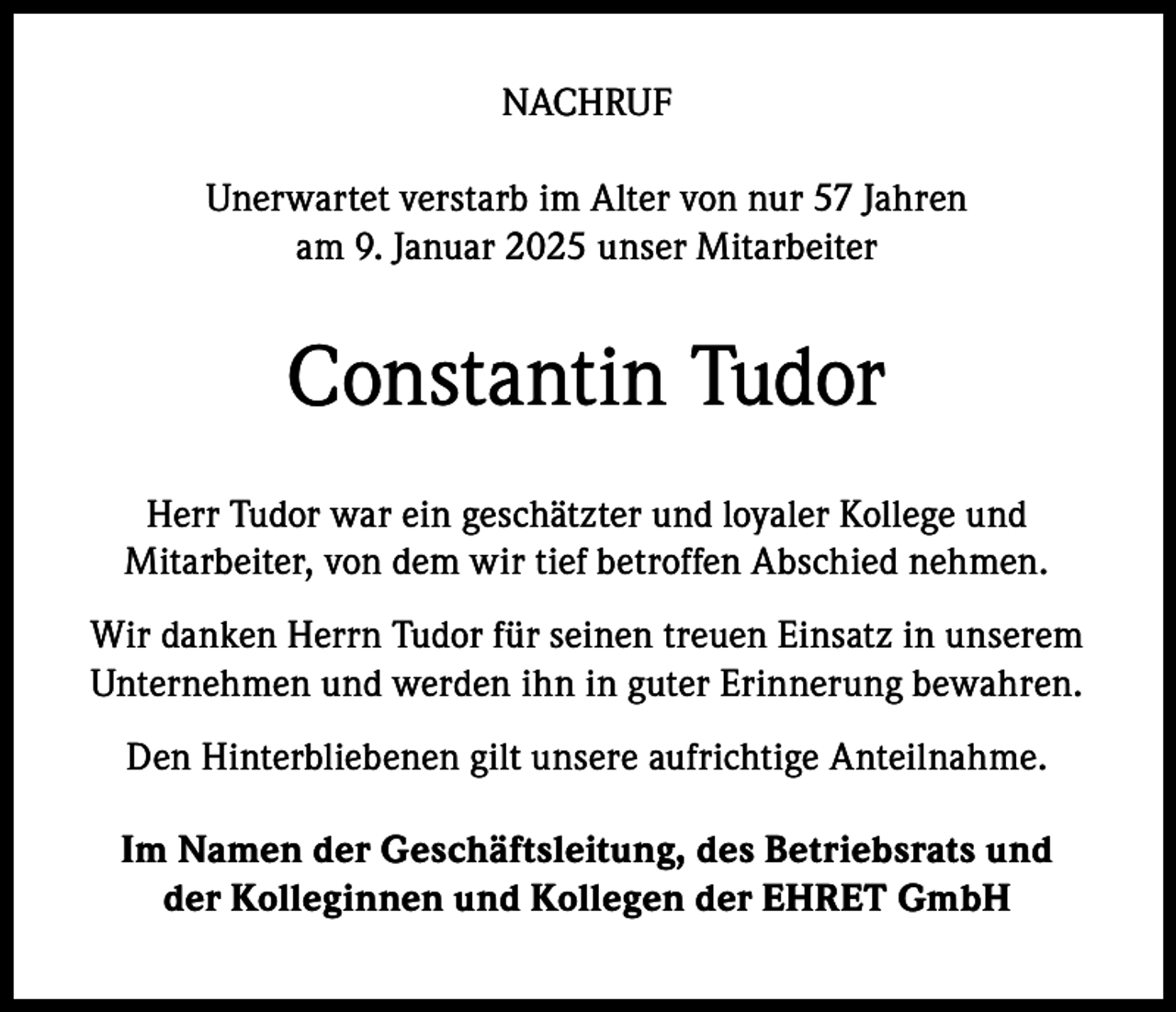<p>NACHRUF<br />Unerwartet verstarb im Alter von nur 57 Jahren<br />am 9. Januar 2025 unser Mitarbeiter</p><p>Constantin Tudor<br />Herr Tudor war ein geschätzter und loyaler Kollege und<br />Mitarbeiter, von dem wir tief betroffen Abschied nehmen.<br />Wir danken Herrn Tudor für seinen treuen Einsatz in unserem<br />Unternehmen und werden ihn in guter Erinnerung bewahren.<br />Den Hinterbliebenen gilt unsere aufrichtige Anteilnahme.<br />Im Namen der Geschäftsleitung, des Betriebsrats und<br />der Kolleginnen und Kollegen der EHRET GmbH</p>