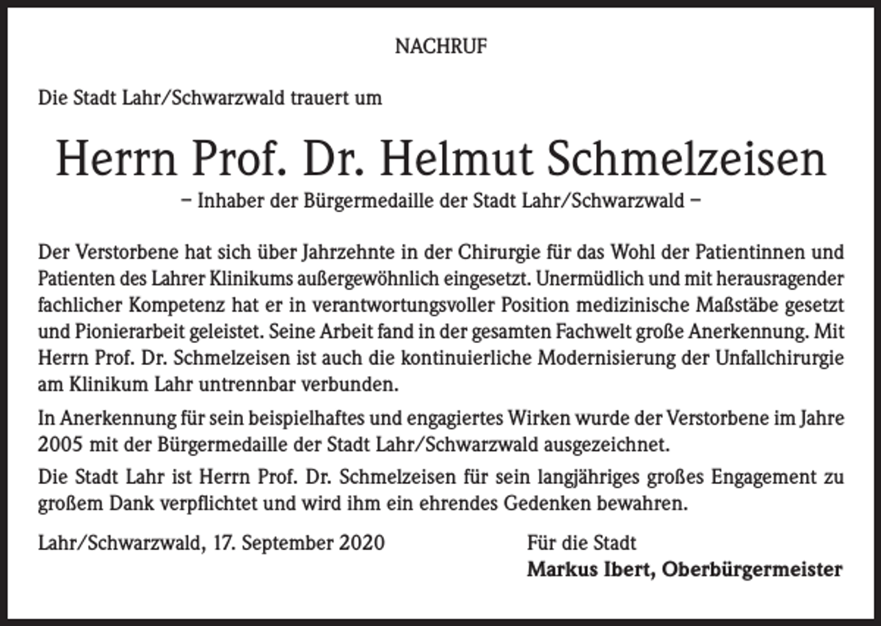 <p>NACHRUF<br />Die Stadt Lahr/Schwarzwald trauert um</p><p>Herrn Prof. Dr. Helmut Schmelzeisen<br />– Inhaber der Bürgermedaille der Stadt Lahr/Schwarzwald –</p><p>Der Verstorbene hat sich über Jahrzehnte in der Chirurgie für das Wohl der Patientinnen und<br />Patienten des Lahrer Klinikums außergewöhnlich eingesetzt. Unermüdlich und mit herausragender<br />fachlicher Kompetenz hat er in verantwortungsvoller Position medizinische Maßstäbe gesetzt<br />und Pionierarbeit geleistet. Seine Arbeit fand in der gesamten Fachwelt große Anerkennung. Mit<br />Herrn Prof. Dr. Schmelzeisen ist auch die kontinuierliche Modernisierung der Unfallchirurgie<br />am Klinikum Lahr untrennbar verbunden.<br />In Anerkennung für sein beispielhaftes und engagiertes Wirken wurde der Verstorbene im Jahre<br />2005 mit der Bürgermedaille der Stadt Lahr/Schwarzwald ausgezeichnet.<br />Die Stadt Lahr ist Herrn Prof. Dr. Schmelzeisen für sein langjähriges großes Engagement zu<br />großem Dank verpflichtet und wird ihm ein ehrendes Gedenken bewahren.<br />Lahr/Schwarzwald, 17. September 2020</p><p>Für die Stadt<br />Markus Ibert, Oberbürgermeister</p>