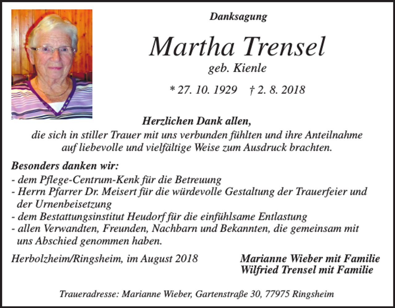 <p>Danksagung</p><p>Martha Trensel<br />geb. Kienle<br />* 27. 10. 1929</p><p>† 2. 8. 2018</p><p>Herzlichen Dank allen,<br />die sich in stiller Trauer mit uns verbunden fühlten und ihre Anteilnahme<br />auf liebevolle und vielfältige Weise zum Ausdruck brachten.<br />Besonders danken wir:<br />- dem Pflege-Centrum-Kenk für die Betreuung<br />- Herrn Pfarrer Dr. Meisert für die würdevolle Gestaltung der Trauerfeier und<br />der Urnenbeisetzung<br />- dem Bestattungsinstitut Heudorf für die einfühlsame Entlastung<br />- allen Verwandten, Freunden, Nachbarn und Bekannten, die gemeinsam mit<br />uns Abschied genommen haben.<br />Herbolzheim/Ringsheim, im August 2018</p><p>Marianne Wieber mit Familie<br />Wilfried Trensel mit Familie</p><p>Traueradresse: Marianne Wieber, Gartenstraße 30, 77975 Ringsheim</p>