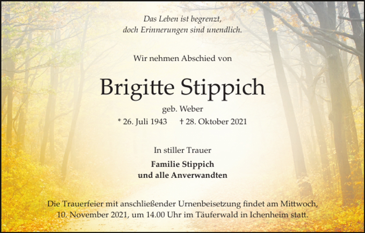 <p>Das Leben ist begrenzt,<br />doch Erinnerungen sind unendlich.<br />Wir nehmen Abschied von</p><p>Brigi�e Stippich<br />geb. Weber<br />* 26. Juli 1943</p><p>† 28. Oktober 2021</p><p>In stiller Trauer<br />Familie Stippich<br />und alle Anverwandten<br />Die Trauerfeier mit anschließender Urnenbeise�ung ﬁndet am Mi�woch,<br />10. November 2021, um 14.00 Uhr im Täuferwald in Ichenheim sta�.</p>