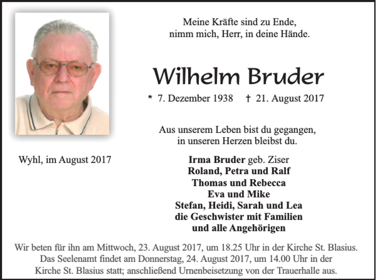 <p>MMeine<br />ei n e KrKräfte<br />äft e sisind<br />n d z zu<br />u EEnde,<br />n d e,<br />ni m m mich,<br />mi c h, Herr,<br />H err , in<br />i n deine<br />d ei n e Hände.<br />H ä n d e.<br />nimm</p><p>Wilhelm<br />Wil<br />h el m B Bruder<br />r u d er<br />**</p><p>7.<br />7. Dezember<br />D e z e m b er 11</p><p>†<br />†</p><p>21.<br />2 1. August<br />A u g ust</p><p>AAus<br />us uunserem<br />ns er e m LLeben<br />e b e n bist<br />bistddu<br />u ggegangen,<br />e g a n g e n,<br />iinn unseren<br />u ns er e n Herzen<br />H er z e n bleibst<br />bl ei bst du.<br />d u.<br />Wyhl,<br />W y hl, iim<br />m August<br />A u g ust 22</p><p>IIrma<br />r m a Bruder<br />B r u d e r ggeb.<br />e b. Ziser<br />Zis er<br />Roland,<br />R ol a n d, PPetra<br />et r a uund<br />n d RRalf<br />alf<br />Thomas<br />T h o m as uund<br />n d Rebecca<br />Re becc a<br />EEva<br />v a uund<br />n d Mike<br />Mi k e<br />Stefan,<br />St<br />ef a n, Heidi,<br />H ei di, SSarah<br />a r a h uund<br />n d Lea<br />Le a<br />di<br />e Geschwister<br />G es c h wist e r mit<br />mit Familien<br />F a mili e n<br />die<br />und<br />alle<br />u n d all<br />e Angehörigen<br />A n g e h ö ri g e n</p><p>WWir<br />ir beten<br />be te n ffür<br />ü r ih<br />ihnn aam<br />m Mittwoch,<br />M ittw o c h , 23.<br />23 . August<br />A u g u st 2017,<br />20 1 7 , um<br />um 118.25<br />8 .2 5 Uhr<br />U h r in<br />in dder<br />e r Kirche<br />Kirc h e St.<br />S t. Blasius.<br />Bla siu s.<br />D a s Seelenamt<br />Se e le n a m t findet<br />fin d e t am<br />am DDonnerstag,<br />o n n e rsta g , 24.<br />24 . August<br />A u g u st 2017,<br />20 1 7 , um<br />um 114.00<br />4 . Uhr<br />U h r in<br />er<br />Das<br />in dder<br />K irc h e St.<br />S t. Blasius<br />Bla siu s sta<br />tt; anschließend<br />an sc h lie ß e n d Urnenbeisetzung<br />U rn e n b e ise tz u n g vvon<br />o n dder<br />e r Trauerhalle<br />T ra u e rh a lle aaus.<br />u s.<br />Kirche<br />statt;</p>