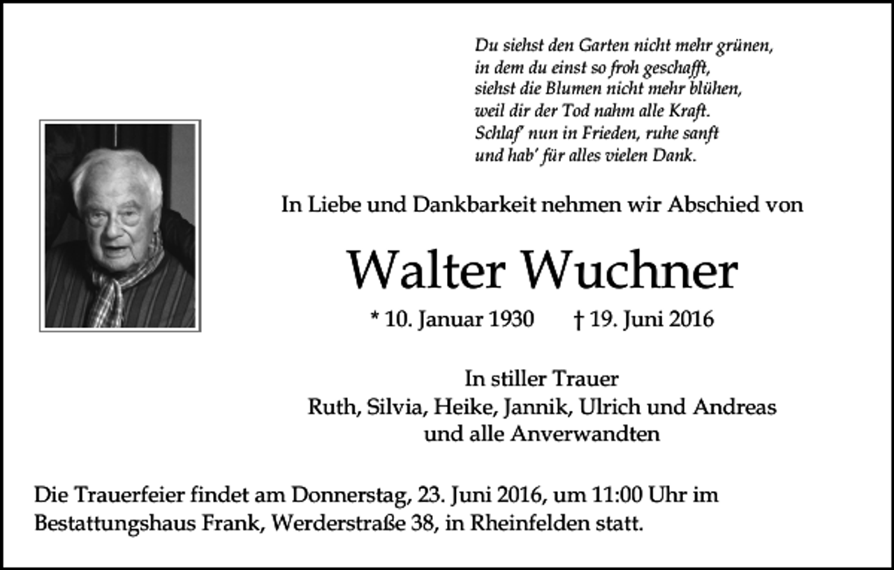 <p>Du siehst den Garten nicht mehr grünen,<br />in dem du einst so froh geschafft,<br />siehst die Blumen nicht mehr blühen,<br />weil dir der Tod nahm alle Kraft.<br />Schlaf’ nun in Frieden, ruhe sanft<br />und hab’ für alles vielen Dank.</p><p>In Liebe und Dankbarkeit nehmen wir Abschied von</p><p>Walter Wuchner<br />* 10. Januar 1930</p><p>† 19. Juni 2016</p><p>In stiller Trauer<br />Ruth, Silvia, Heike, Jannik, Ulrich und Andreas<br />und alle Anverwandten<br />Die Trauerfeier findet am Donnerstag, 23. Juni 2016, um 11:00 Uhr im<br />Bestattungshaus Frank, Werderstraße 38, in Rheinfelden statt.</p>