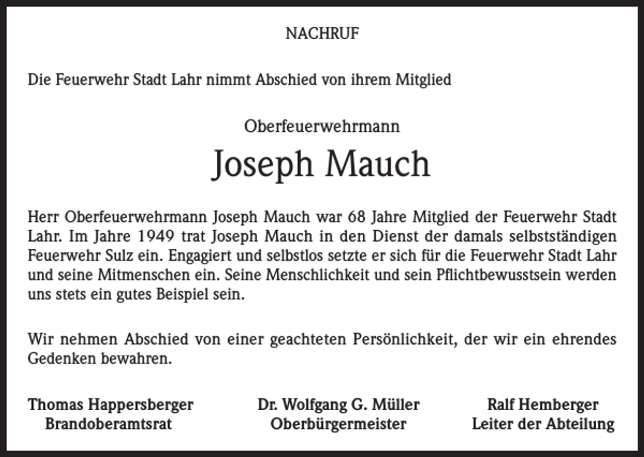 <p>NACHRUF<br />Die Feuerwehr Stadt Lahr nimmt Abschied von ihrem Mitglied</p><p>Oberfeuerwehrmann</p><p>Joseph Mauch<br />Herr Oberfeuerwehrmann Joseph Mauch war 68 Jahre Mitglied der Feuerwehr Stadt<br />Lahr. Im Jahre 1949 trat Joseph Mauch in den Dienst der damals selbstständigen<br />Feuerwehr Sulz ein. Engagiert und selbstlos setzte er sich für die Feuerwehr Stadt Lahr<br />und seine Mitmenschen ein. Seine Menschlichkeit und sein Pflichtbewusstsein werden<br />uns stets ein gutes Beispiel sein.<br />Wir nehmen Abschied von einer geachteten Persönlichkeit, der wir ein ehrendes<br />Gedenken bewahren.<br />homas Happersberger<br />T<br />Brandoberamtsrat</p><p>Dr. Wolfgang G. Müller<br />Oberbürgermeister</p><p>Ralf Hemberger<br />Leiter der Abteilung</p>