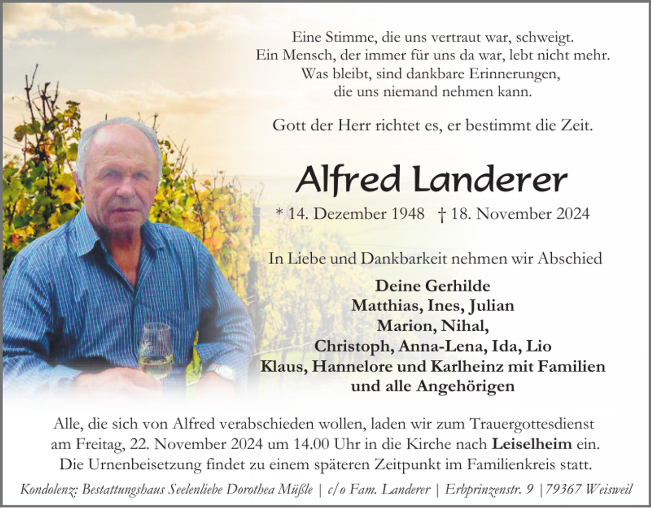 <p>Eine Stimme, die uns vertraut war, schweigt.<br />Ein Mensch, der immer für uns da war, lebt nicht mehr.<br />Was bleibt, sind dankbare Erinnerungen,<br />die uns niemand nehmen kann.</p><p>Gott der Herr richtet es, er bestimmt die Zeit.</p><p>Alfred Landerer<br />* 14. Dezember 1948 † 18. November 2024<br />In Liebe und Dankbarkeit nehmen wir Abschied<br />Deine Gerhilde<br />Matthias, Ines, Julian<br />Marion, Nihal,<br />Christoph, Anna-Lena, Ida, Lio<br />Klaus, Hannelore und Karlheinz mit Familien<br />und alle Angehörigen<br />Alle, die sich von Alfred verabschieden wollen, laden wir zum Trauergottesdienst<br />am Freitag, 22. November 2024 um 14.00 Uhr in die Kirche nach Leiselheim ein.<br />Die Urnenbeisetzung findet zu einem späteren Zeitpunkt im Familienkreis statt.<br />Kondolenz: Bestattungshaus Seelenliebe Dorothea Müßle | c/o Fam. Landerer | Erbprinzenstr. 9 |79367 Weisweil</p>