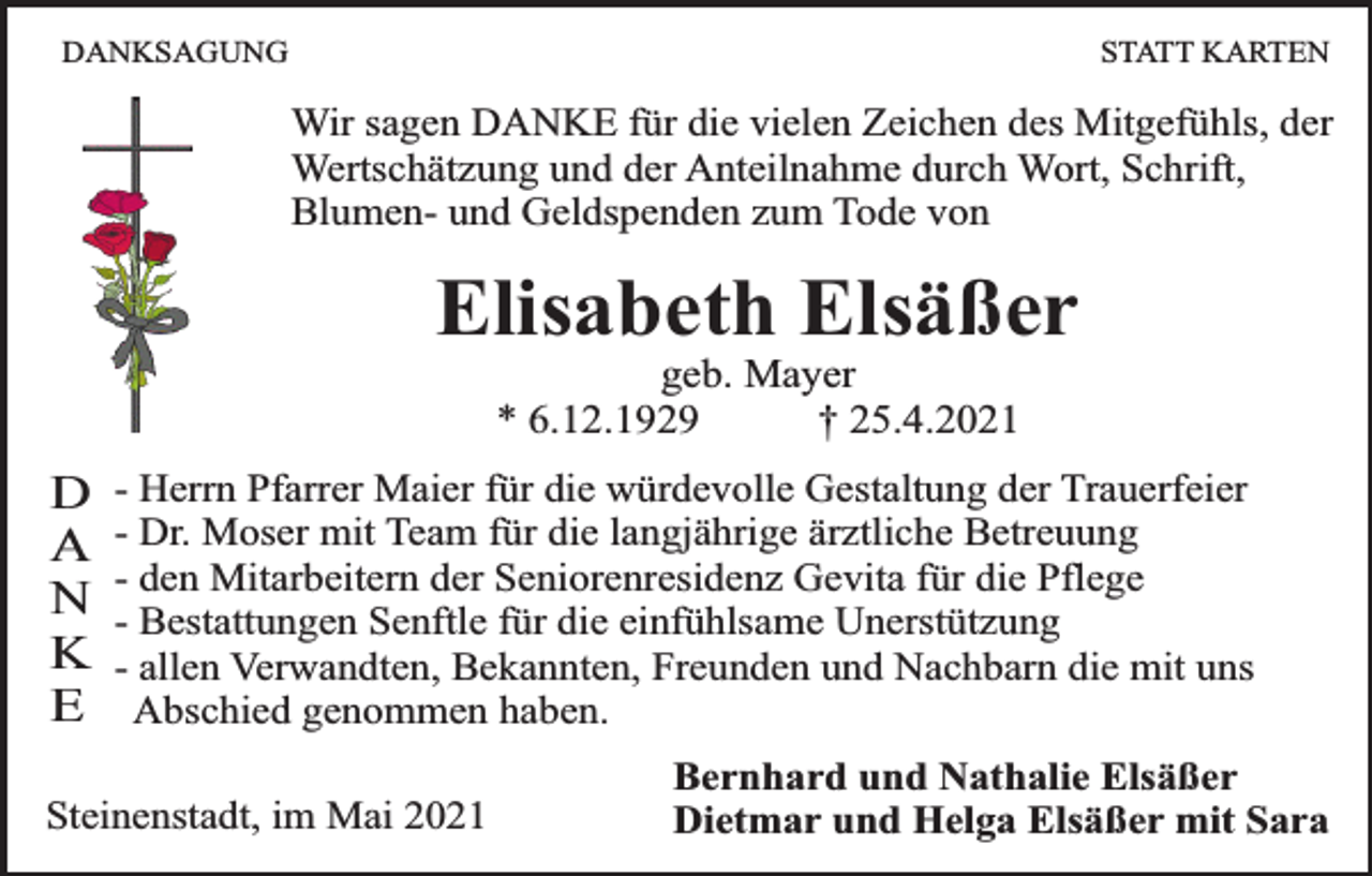 <p>DANKSAGUNG</p><p>STATT KARTEN</p><p>Wir sagen DANKE für die vielen Zeichen des Mitgefühls, der<br />Wertschätzung und der Anteilnahme durch Wort, Schrift,<br />Blumen- und Geldspenden zum Tode von</p><p>Elisabeth Elsäßer<br />geb. Mayer<br />* 6.12.1929<br />† 25.4.2021</p><p>D<br />A<br />N<br />K<br />E</p><p>- Herrn Pfarrer Maier für die würdevolle Gestaltung der Trauerfeier<br />- Dr. Moser mit Team für die langjährige ärztliche Betreuung<br />- den Mitarbeitern der Seniorenresidenz Gevita für die Pflege<br />- Bestattungen Senftle für die einfühlsame Unerstützung<br />- allen Verwandten, Bekannten, Freunden und Nachbarn die mit uns<br />Abschied genommen haben.</p><p>Steinenstadt, im Mai 2021</p><p>Bernhard und Nathalie Elsäßer<br />Dietmar und Helga Elsäßer mit Sara</p>