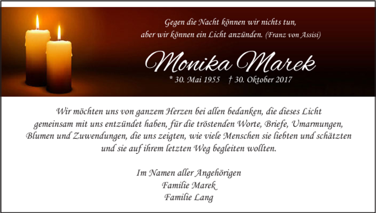 <p>Gegen<br />Gege<br />n die<br />die Nacht<br />N ac ht kö<br />können<br />n ne n wir<br />wir nic<br />nichts<br />hts ttun,<br />u n,<br />a ber wir<br />wir können<br />kö n ne n eieinn Licht<br />Lic ht aanzünden.<br />n z ü n de n. ((Franz<br />aber<br />Fr a n z von<br />vo n Assisi)<br />Assisi)</p><p>Monika<br />Mo<br />nik a MMarek<br />arek<br />** 30.<br />3 0. Mai<br />M ai 1955<br />1 9 †† 30.<br />3 0. Oktober<br />O kto ber</p><p>Wirmöc<br />Wir<br />möchten<br />hte n u uns<br />ns vovon<br />n g aganzem<br />n ze m Her<br />Herzen<br />ze n beibeialle<br />allen<br />n bebedanken,<br />d a n ke n, diediedieses<br />diesesLic<br />Licht<br />ht<br />ge mei ns a m mit<br />mit uns<br />u ns eentzündet<br />nt z ü n det haben,<br />h a be n, ffür<br />ür die<br />die tröste<br />n de n Worte,<br />Worte, Briefe,<br />Briefe, Umarmungen,<br />U m ar m u nge n,<br />gemeinsam<br />tröstenden<br />Blumen<br />die uuns<br />zeigten,<br />viele Menschen<br />sielieliebten<br />Bl u me n uund<br />n d Zuwendungen,<br />Z u we n d u nge n, die<br />ns zeigte<br />n, wie<br />wie viele<br />Me nsc he n sie<br />bte n uund<br />n d scschätzten<br />h ät zte n<br />uund<br />n d sie<br />uf iihrem<br />hre m let<br />zte n Weg<br />Weg begleite<br />wollte n.<br />sie aauf<br />letzten<br />begleitenn wollten.<br />IImm Namen<br />N a me n aller Angehörigen<br />A nge hörige n<br />FFamilie<br />a milie Marek<br />M are k<br />FFamilie<br />a milie LLang<br />a ng</p>