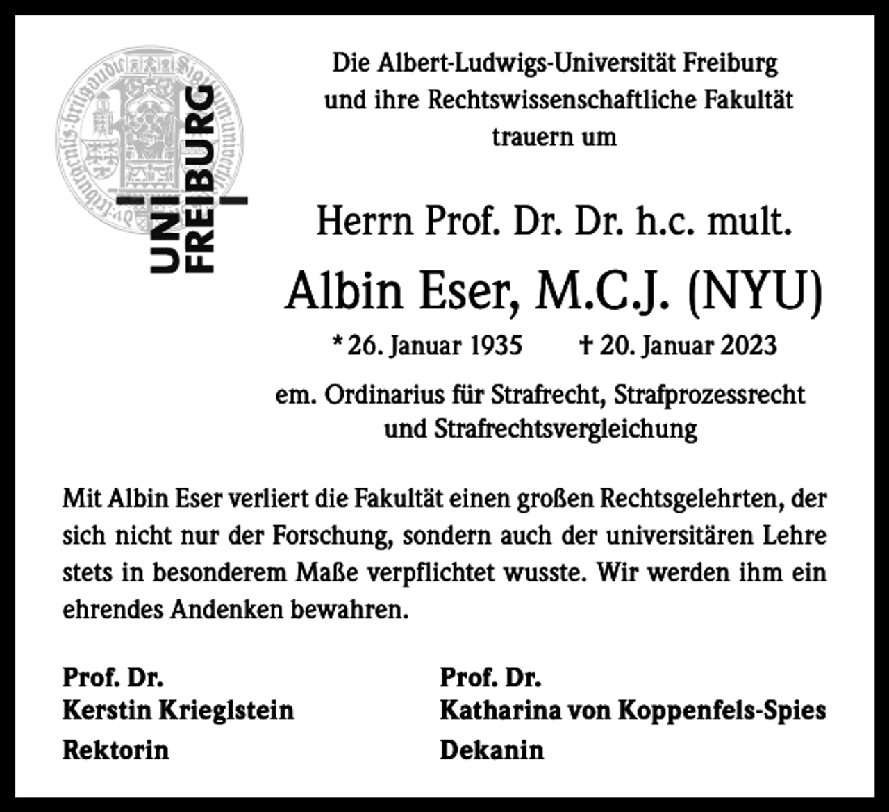 <p>Die Albert-Ludwigs-Universität Freiburg<br />und ihre Rechtswissenschaftliche Fakultät<br />trauern um</p><p>Herrn Prof. Dr. Dr. h.c. mult.</p><p>Albin Eser, M.C.J. (NYU)<br />* 26. Januar 1935 † 20. Januar 2023<br />em. Ordinarius für Strafrecht, Strafprozessrecht<br />und Strafrechtsvergleichung<br />Mit Albin Eser verliert die Fakultät einen großen Rechtsgelehrten, der<br />sich nicht nur der Forschung, sondern auch der universitären Lehre<br />stets in besonderem Maße verpflichtet wusste. Wir werden ihm ein<br />ehrendes Andenken bewahren.<br />Prof. Dr.<br />Prof. Dr.<br />Kerstin Krieglstein<br />Katharina von Koppenfels-Spies<br />Rektorin Dekanin</p>