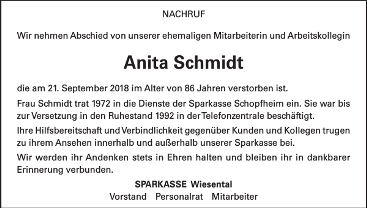 <p>NACHRUF<br />Wir nehmen Abschied von unserer ehemaligen Mitarbeiterin und Arbeitskollegin</p><p>Anita Schmidt<br />die am 21. September 2018 im Alter von 86 Jahren verstorben ist.<br />Frau Schmidt trat 1972 in die Dienste der Sparkasse Schopfheim ein. Sie war bis<br />zur Versetzung in den Ruhestand 1992 in der Telefonzentrale beschäftigt.<br />Ihre Hilfsbereitschaft und Verbindlichkeit gegenüber Kunden und Kollegen trugen<br />zu ihrem Ansehen innerhalb und außerhalb unserer Sparkasse bei.<br />Wir werden ihr Andenken stets in Ehren halten und bleiben ihr in dankbarer<br />Erinnerung verbunden.<br />SPARKASSE Wiesental<br />Vorstand Personalrat Mitarbeiter</p>