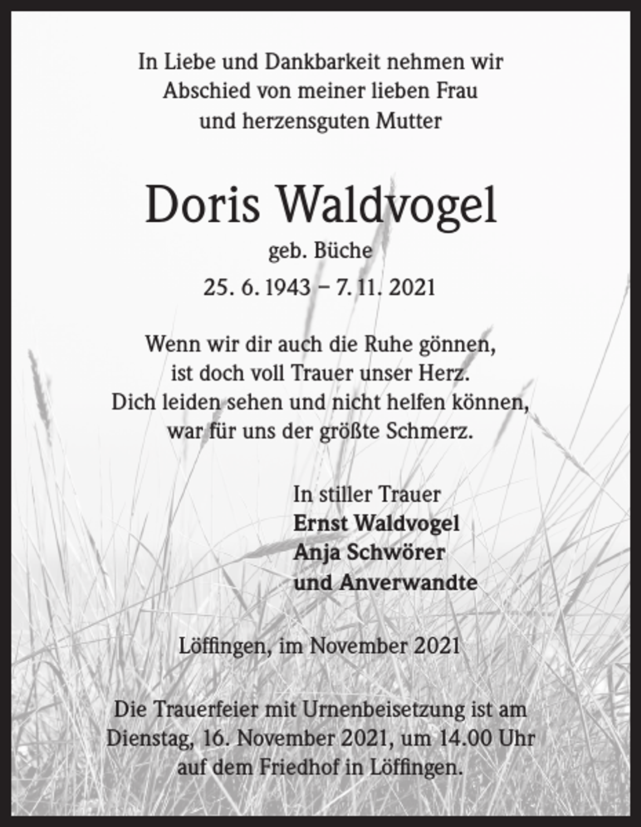 <p>In Liebe und Dankbarkeit nehmen wir<br />Abschied von meiner lieben Frau<br />und herzensguten Mutter</p><p>Doris Waldvogel<br />geb. Büche<br />25. 6. 1943 – 7. 11. 2021<br />Wenn wir dir auch die Ruhe gönnen,<br />ist doch voll Trauer unser Herz.<br />Dich leiden sehen und nicht helfen können,<br />war für uns der größte Schmerz.<br />In stiller Trauer<br />Ernst Waldvogel<br />Anja Schwörer<br />und Anverwandte<br />Löffingen, im November 2021<br />Die Trauerfeier mit Urnenbeisetzung ist am<br />Dienstag, 16. November 2021, um 14.00 Uhr<br />auf dem Friedhof in Löffingen.</p>