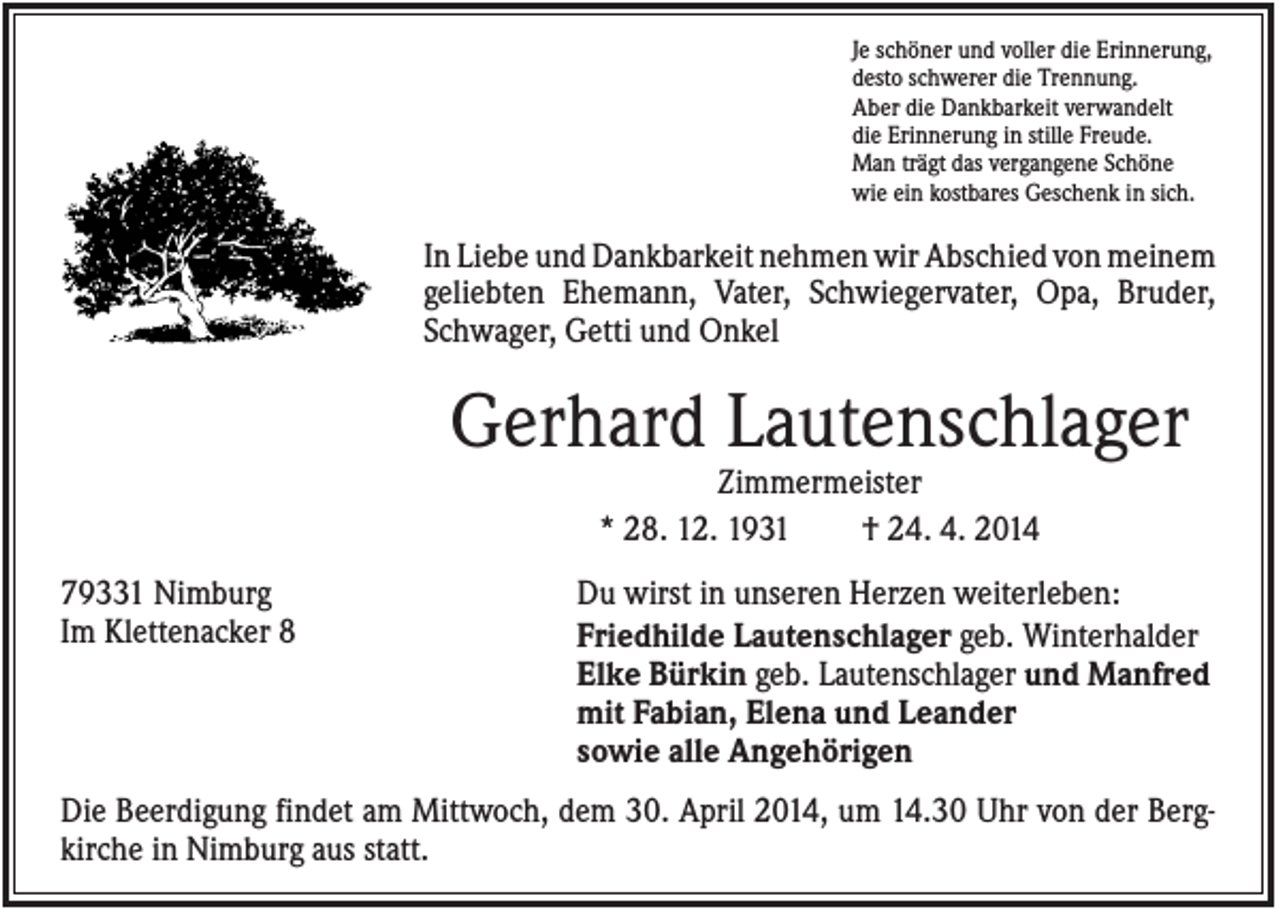 <p>Je schöner und voller die Erinnerung,<br />desto schwerer die Trennung.<br />Aber die Dankbarkeit verwandelt<br />die Erinnerung in stille Freude.<br />Man trägt das vergangene Schöne<br />wie ein kostbares Geschenk in sich.</p><p>In Liebe und Dankbarkeit nehmen wir Abschied von meinem<br />geliebten Ehemann, Vater, Schwiegervater, Opa, Bruder,<br />Schwager, Getti und Onkel</p><p>Gerhard Lautenschlager<br />Zimmermeister<br />* 28. 12. 1931<br />† 24. 4. 2014<br />79331 Nimburg<br />Im Klettenacker 8</p><p>Du wirst in unseren Herzen weiterleben:<br />Friedhilde Lautenschlager geb. Winterhalder<br />Elke Bürkin geb. Lautenschlager und Manfred<br />mit Fabian, Elena und Leander<br />sowie alle Angehörigen</p><p>Die Beerdigung findet am Mittwoch, dem 30. April 2014, um 14.30 Uhr von der Bergkirche in Nimburg aus statt.</p>