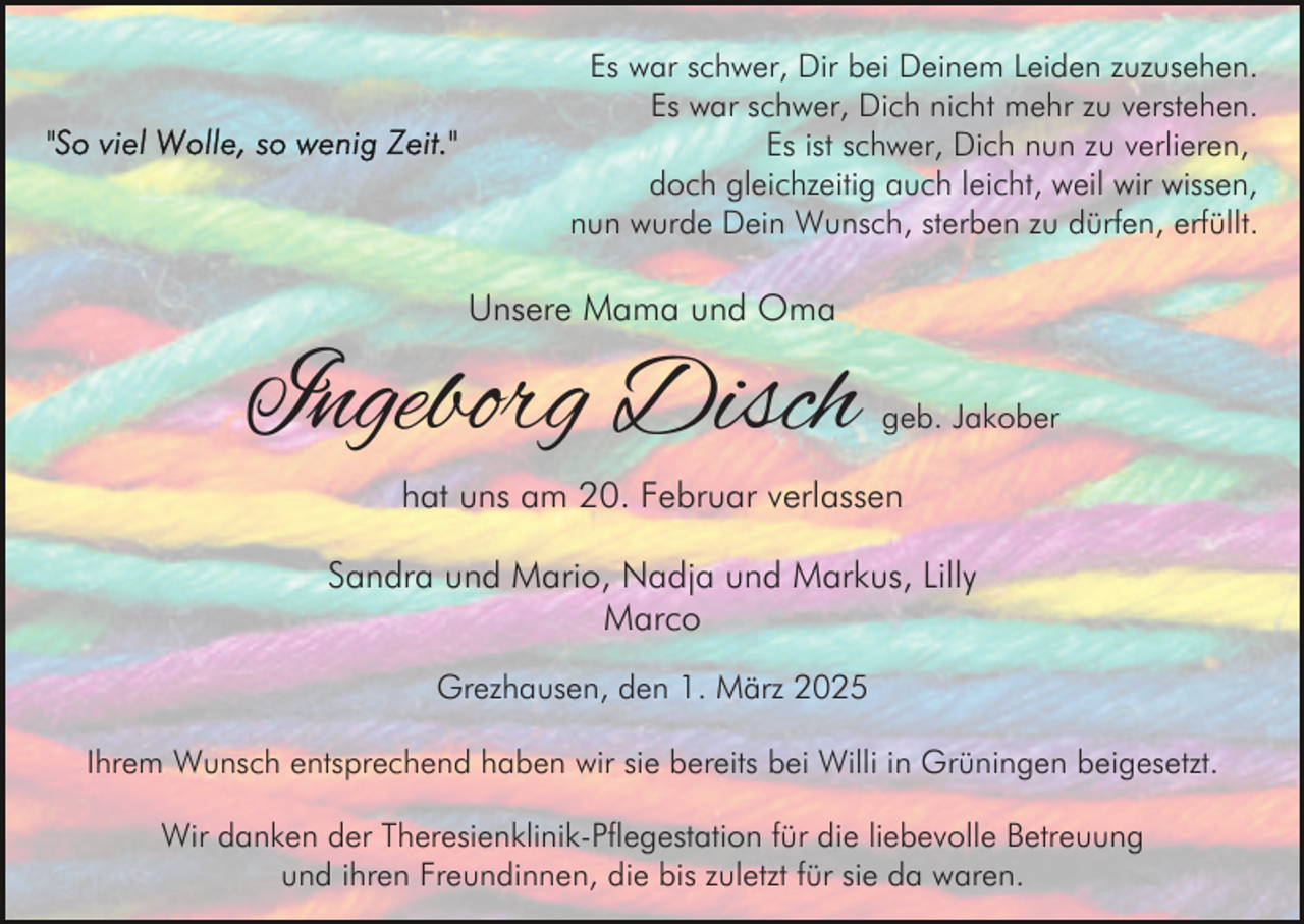 <p>Es war schwer, Dir bei Deinem Leiden zuzusehen.<br />Es war schwer, Dich nicht mehr zu verstehen.<br />Es ist schwer, Dich nun zu verlieren,<br />doch gleichzeitig auch leicht, weil wir wissen,<br />nun wurde Dein Wunsch, sterben zu dürfen, erfüllt.</p><p>Unsere Mama und Oma</p><p>Ingeborg Disch</p><p>geb. Jakober</p><p>hat uns am 20. Februar verlassen</p><p>Sandra und Mario, Nadja und Markus, Lilly<br />Marco<br />Grezhausen, den 1. März 2025<br />Ihrem Wunsch entsprechend haben wir sie bereits bei Willi in Grüningen beigesetzt.<br />Wir danken der Theresienklinik-Pflegestation für die liebevolle Betreuung<br />und ihren Freundinnen, die bis zuletzt für sie da waren.</p>