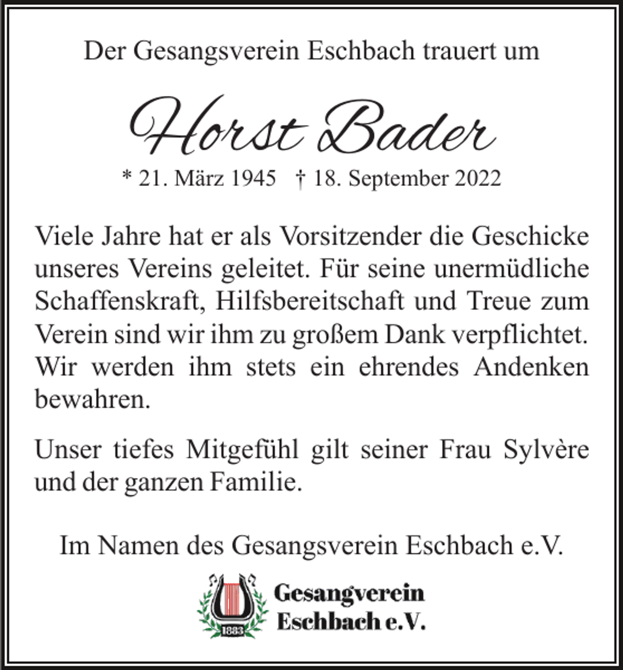 <p>Der Gesangsverein Eschbach trauert um</p><p>Horst Bader</p><p>* 21. März 1945 † 18. September 2022</p><p>Viele Jahre hat er als Vorsitzender die Geschicke<br />unseres Vereins geleitet. Für seine unermüdliche<br />Schaffenskraft, Hilfsbereitschaft und Treue zum<br />Verein sind wir ihm zu großem Dank verpflichtet.<br />Wir werden ihm stets ein ehrendes Andenken<br />bewahren.<br />Unser tiefes Mitgefühl gilt seiner Frau Sylvère<br />und der ganzen Familie.<br />Im Namen des Gesangsverein Eschbach e.V.</p>