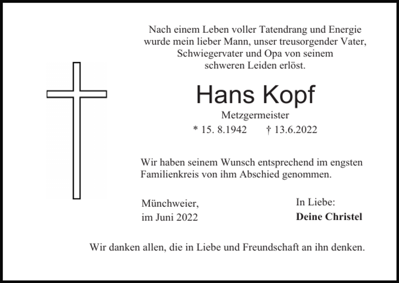 <p>Nach einem Leben voller Tatendrang und Energie<br />wurde mein lieber Mann, unser treusorgender Vater,<br />Schwiegervater und Opa von seinem<br />schweren Leiden erlöst.</p><p>Hans Kopf<br />Metzgermeister<br />* 15. 8.1942<br />† 13.6.2022<br />Wir haben seinem Wunsch entsprechend im engsten<br />Familienkreis von ihm Abschied genommen.</p><p>Münchweier,<br />im Juni 2022</p><p>In Liebe:<br />Deine Christel</p><p>Wir danken allen, die in Liebe und Freundschaft an ihn denken.</p>