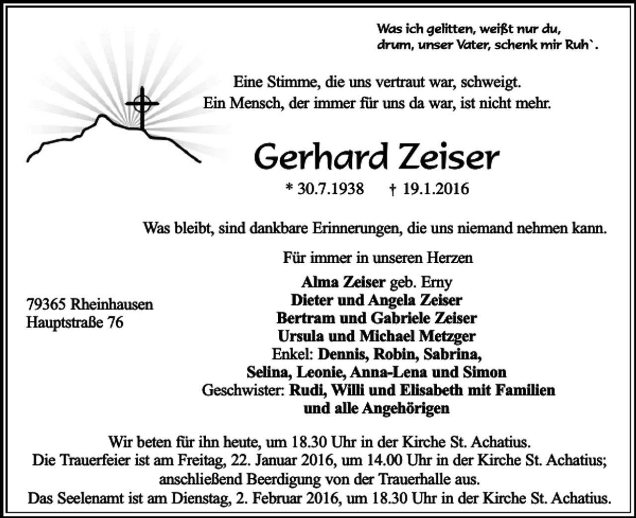 <p>Was ich gelitten, weißt nur du,<br />drum, unser Vater, schenk mir Ruh`.</p><p>Eine Stimme, die uns vertraut war, schweigt.<br />Ein Mensch, der immer für uns da war, ist nicht mehr.</p><p>Gerhard Zeiser<br />* 30.7.1938</p><p>†</p><p>19.1.2016</p><p>Was bleibt, sind dankbare Erinnerungen, die uns niemand nehmen kann.</p><p>79365 Rheinhausen<br />Hauptstraße 76</p><p>Für immer in unseren Herzen<br />Alma Zeiser geb. Erny<br />Dieter und Angela Zeiser<br />Bertram und Gabriele Zeiser<br />Ursula und Michael Metzger<br />Enkel: Dennis, Robin, Sabrina,<br />Selina, Leonie, Anna-Lena und Simon<br />Geschwister: Rudi, Willi und Elisabeth mit Familien<br />und alle Angehörigen</p><p>Wir beten für ihn heute, um 18.30 Uhr in der Kirche St. Achatius.<br />Die Trauerfeier ist am Freitag, 22. Januar 2016, um 14.00 Uhr in der Kirche St. Achatius;<br />anschließend Beerdigung von der Trauerhalle aus.<br />Das Seelenamt ist am Dienstag, 2. Februar 2016, um 18.30 Uhr in der Kirche St. Achatius.</p>