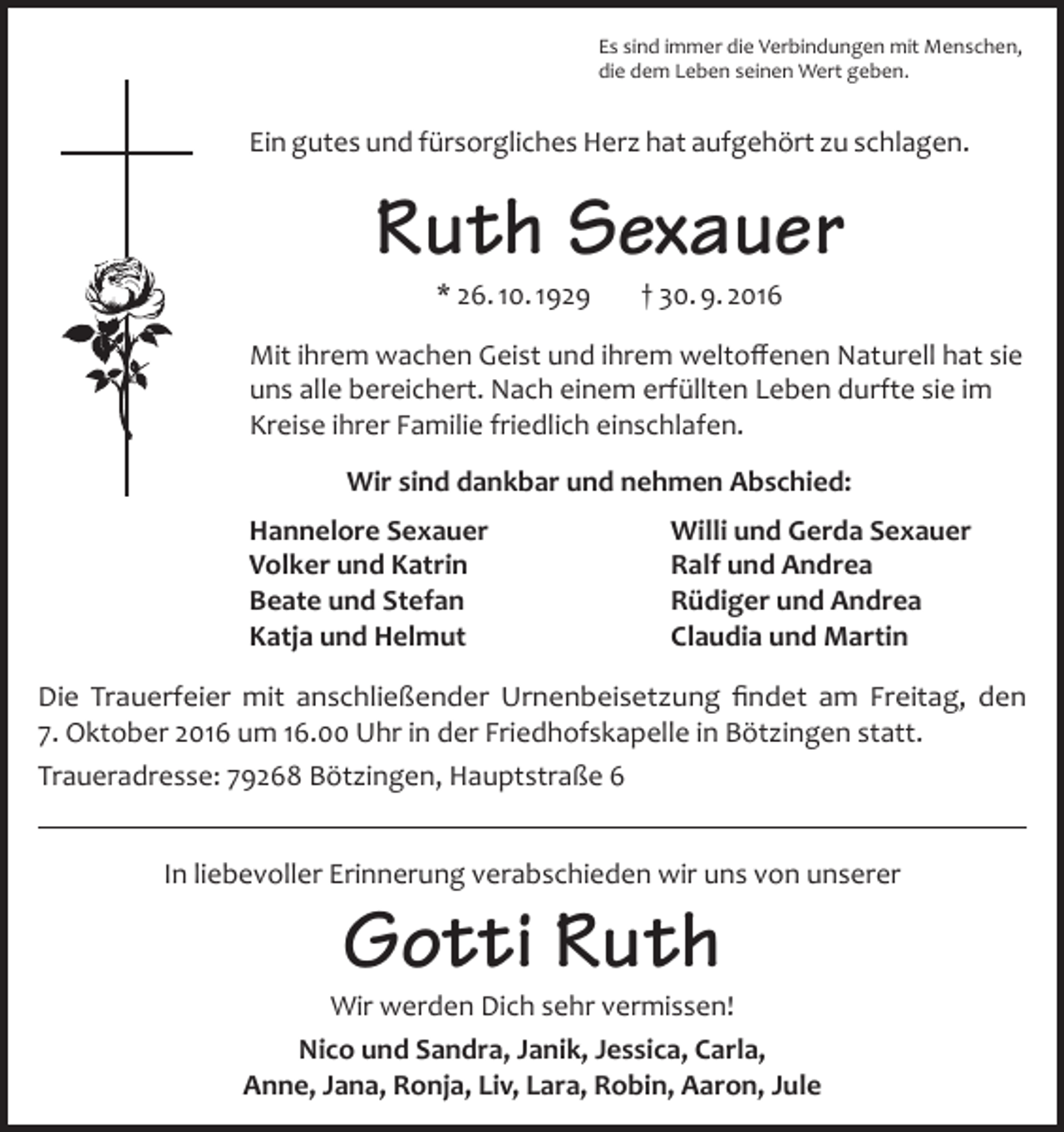 <p>Es sind immer die Verbindungen mit Menschen,<br />die dem Leben seinen Wert geben.</p><p>Ein gutes und fürsorgliches Herz hat aufgehört zu schlagen.</p><p>Ruth Sexauer<br />* 26. 10. 1929</p><p>† 30. 9. 2016</p><p>Mit ihrem wachen Geist und ihrem weltoffenen Naturell hat sie<br />uns alle bereichert. Nach einem erfüllten Leben durfte sie im<br />Kreise ihrer Familie friedlich einschlafen.<br />Wir sind dankbar und nehmen Abschied:<br />Hannelore Sexauer<br />Volker und Katrin<br />Beate und Stefan<br />Katja und Helmut</p><p>Willi und Gerda Sexauer<br />Ralf und Andrea<br />Rüdiger und Andrea<br />Claudia und Martin</p><p>Die Trauerfeier mit anschließender Urnenbeisetzung findet am Freitag, den<br />7. Oktober 2016 um 16.00 Uhr in der Friedhofskapelle in Bötzingen statt.<br />Traueradresse: 79268 Bötzingen, Hauptstraße 6<br />In liebevoller Erinnerung verabschieden wir uns von unserer</p><p>Gotti Ruth</p><p>Wir werden Dich sehr vermissen!<br />Nico und Sandra, Janik, Jessica, Carla,<br />Anne, Jana, Ronja, Liv, Lara, Robin, Aaron, Jule</p>
