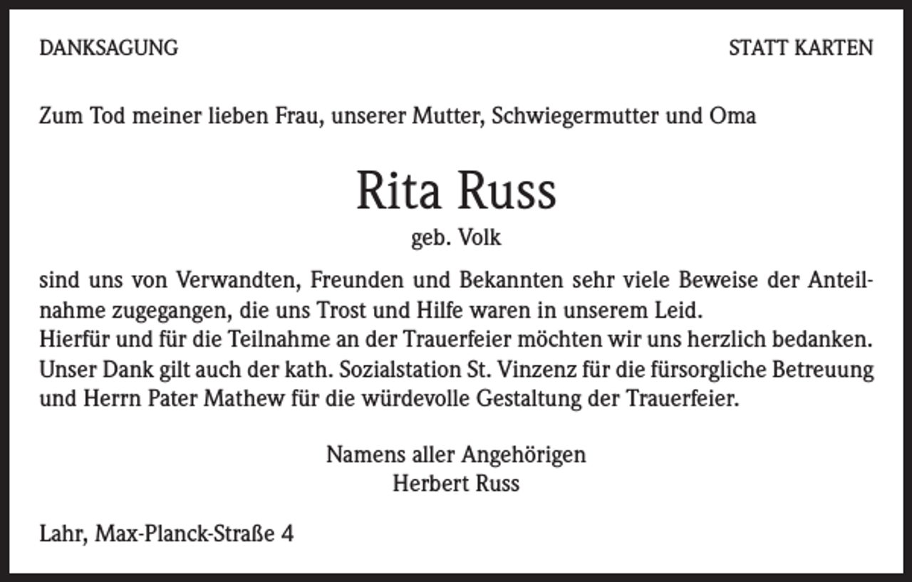 <p>DANKSAGUNG</p><p>STATT KARTEN</p><p>Zum Tod meiner lieben Frau, unserer Mutter, Schwiegermutter und Oma</p><p>Rita Russ<br />geb. Volk</p><p>sind uns von Verwandten, Freunden und Bekannten sehr viele Beweise der Anteilnahme zugegangen, die uns Trost und Hilfe waren in unserem Leid.<br />Hierfür und für die Teilnahme an der Trauerfeier möchten wir uns herzlich bedanken.<br />Unser Dank gilt auch der kath. Sozialstation St. Vinzenz für die fürsorgliche Betreuung<br />und Herrn Pater Mathew für die würdevolle Gestaltung der Trauerfeier.<br />Namens aller Angehörigen<br />Herbert Russ<br />Lahr, Max-Planck-Straße 4</p>