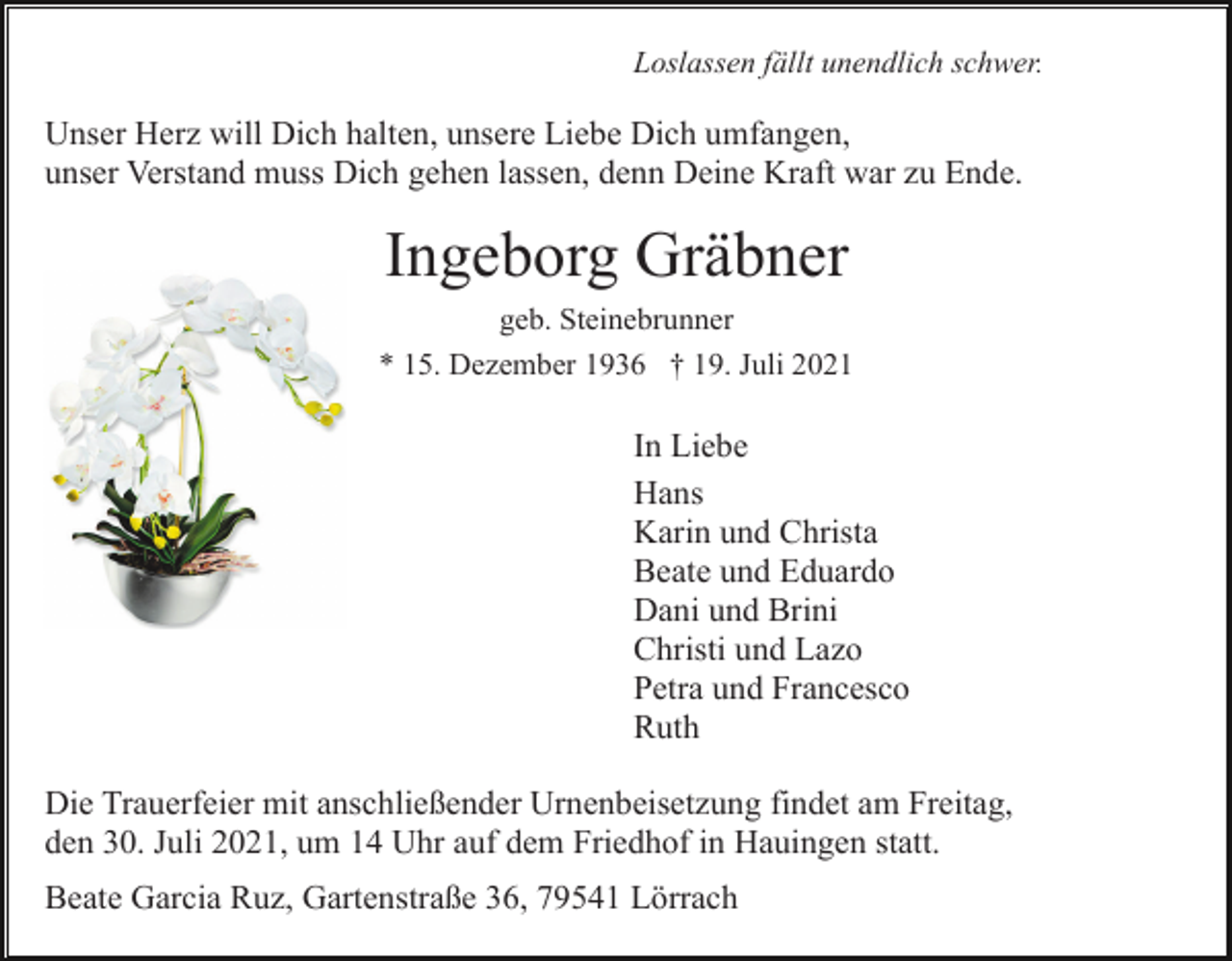 <p>Loslassen fällt unendlich schwer.</p><p>Unser Herz will Dich halten, unsere Liebe Dich umfangen,<br />unser Verstand muss Dich gehen lassen, denn Deine Kraft war zu Ende.</p><p>Ingeborg Gräbner<br />geb. Steinebrunner<br />* 15. Dezember 1936 † 19. Juli 2021</p><p>In Liebe<br />Hans<br />Karin und Christa<br />Beate und Eduardo<br />Dani und Brini<br />Christi und Lazo<br />Petra und Francesco<br />Ruth<br />Die Trauerfeier mit anschließender Urnenbeisetzung findet am Freitag,<br />den 30. Juli 2021, um 14 Uhr auf dem Friedhof in Hauingen statt.<br />Beate Garcia Ruz, Gartenstraße 36, 79541 Lörrach</p>