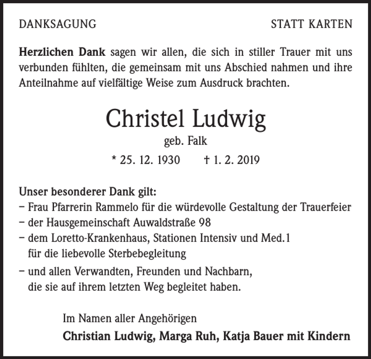 <p>DANKSAGUNG</p><p>STATT KARTEN</p><p>Herzlichen Dank sagen wir allen, die sich in stiller Trauer mit uns<br />­verbunden fühlten, die gemeinsam mit uns Abschied ­nahmen und ihre<br />Anteilnahme auf vielfältige Weise zum ­Ausdruck brachten.</p><p>Christel Ludwig<br />geb. Falk</p><p>* 25. 12. 1930 † 1. 2. 2019<br />Unser besonderer Dank gilt:<br />– Frau Pfarrerin Rammelo für die würdevolle Gestaltung der Trauerfeier<br />– der Hausgemeinschaft Auwaldstraße 98<br />– dem Loretto-Krankenhaus, Stationen Intensiv und Med.1<br />für die ­liebevolle Sterbebegleitung<br />– und allen Verwandten, Freunden und Nachbarn,<br />die sie auf ihrem letzten Weg begleitet haben.<br />Im Namen aller Angehörigen</p><p>Christian Ludwig, Marga Ruh, Katja Bauer mit Kindern</p>