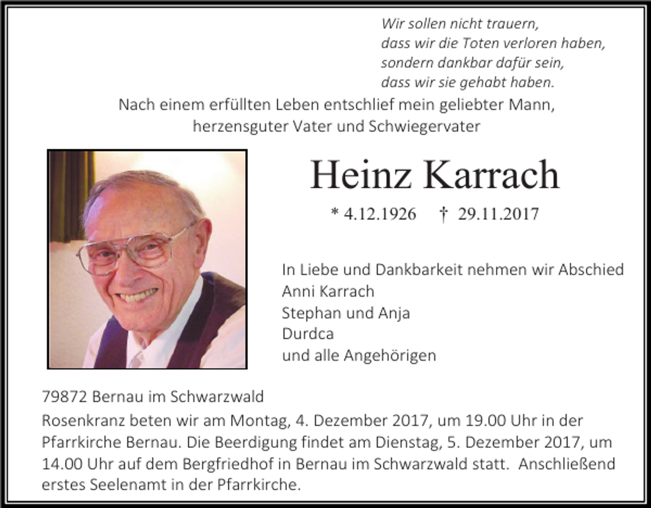 <p>Wir sollen nicht trauern,<br />dass wir die Toten verloren haben,<br />sondern dankbar dafür sein,<br />dass wir sie gehabt haben.</p><p>Nach einem erfüllten Leben entschlief mein geliebter Mann,<br />herzensguter Vater und Schwiegervater</p><p>Heinz Karrach<br />* 4.12.1926</p><p>† 29.11.2017</p><p>In Liebe und Dankbarkeit nehmen wir Abschied<br />Anni Karrach<br />Stephan und Anja<br />Durdca<br />und alle Angehörigen<br />79872 Bernau im Schwarzwald<br />Rosenkranz beten wir am Montag, 4. Dezember 2017, um 19.00 Uhr in der<br />Pfarrkirche Bernau. Die Beerdigung findet am Dienstag, 5. Dezember 2017, um<br />14.00 Uhr auf dem Bergfriedhof in Bernau im Schwarzwald statt. Anschließend<br />erstes Seelenamt in der Pfarrkirche.</p>