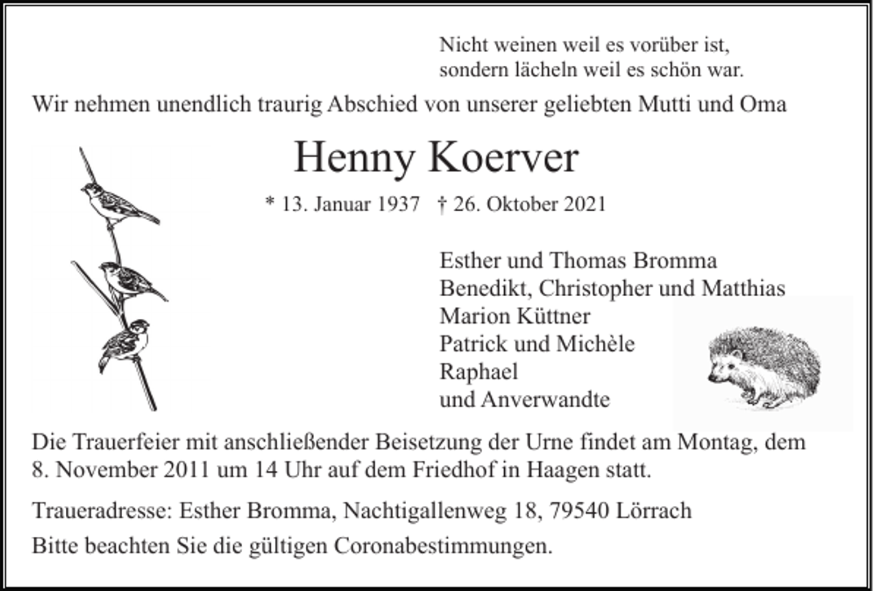 <p>Nicht weinen weil es vorüber ist,<br />sondern lächeln weil es schön war.</p><p>Wir nehmen unendlich traurig Abschied von unserer geliebten Mutti und Oma</p><p>Henny Koerver<br />* 13. Januar 1937 † 26. Oktober 2021</p><p>Esther und Thomas Bromma<br />Benedikt, Christopher und Matthias<br />Marion Küttner<br />Patrick und Michèle<br />Raphael<br />und Anverwandte<br />Die Trauerfeier mit anschließender Beisetzung der Urne findet am Montag, dem<br />8. November 2011 um 14 Uhr auf dem Friedhof in Haagen statt.<br />Traueradresse: Esther Bromma, Nachtigallenweg 18, 79540 Lörrach<br />Bitte beachten Sie die gültigen Coronabestimmungen.</p>