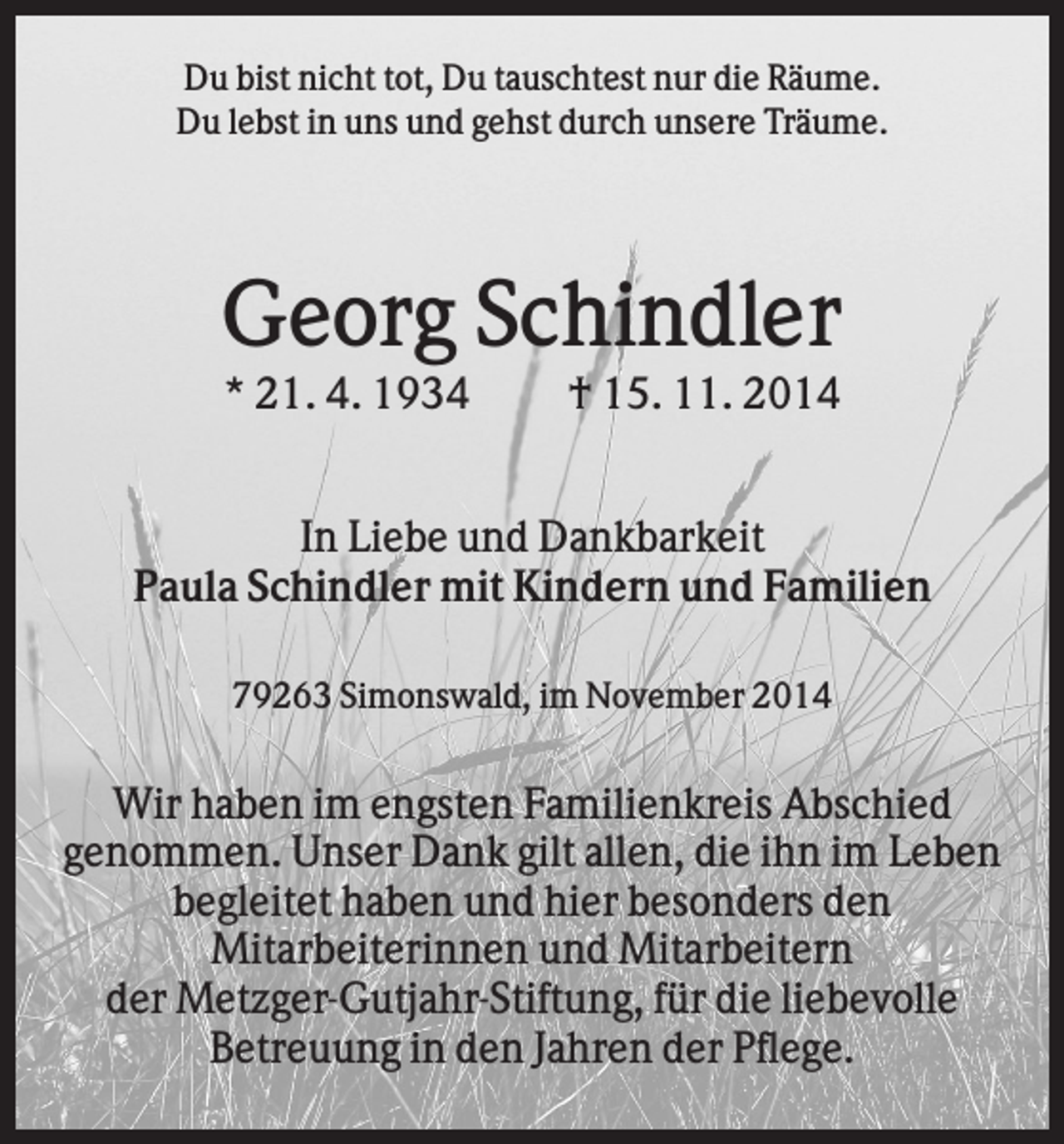 <p>Du bist nicht tot, Du tauschtest nur die Räume.<br />Du lebst in uns und gehst durch unsere Träume.</p><p>Georg Schindler<br />* 21. 4. 1934</p><p>† 15. 11. 2014</p><p>In Liebe und Dankbarkeit<br />Paula Schindler mit Kindern und Familien<br />79263 Simonswald, im November 2014</p><p>Wir haben im engsten Familienkreis Abschied<br />genommen. Unser Dank gilt allen, die ihn im Leben<br />begleitet haben und hier besonders den<br />Mitarbeiterinnen und Mitarbeitern<br />der Metzger-Gutjahr-Stiftung, für die liebevolle<br />Betreuung in den Jahren der Pflege.</p>