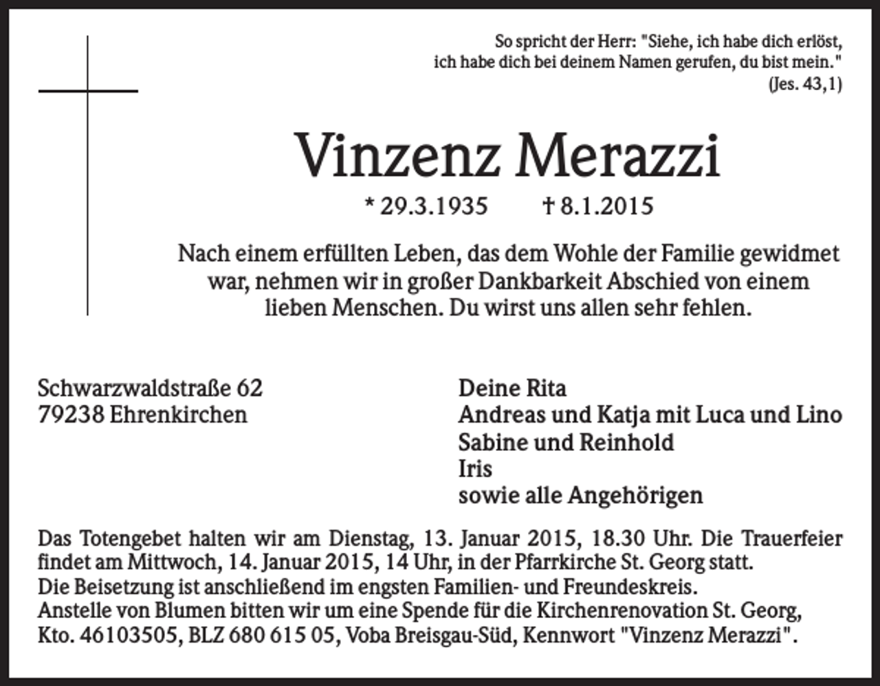 <p>So spricht der Herr: "Siehe, ich habe dich erlöst,<br />ich habe dich bei deinem Namen gerufen, du bist mein."<br />(Jes. 43,1)</p><p>Vinzenz Merazzi<br />* 29.3.1935</p><p>† 8.1.2015</p><p>Nach einem erfüllten Leben, das dem Wohle der Familie gewidmet<br />war, nehmen wir in großer Dankbarkeit Abschied von einem<br />lieben Menschen. Du wirst uns allen sehr fehlen.<br />Schwarzwaldstraße 62<br />79238 Ehrenkirchen</p><p>Deine Rita<br />Andreas und Katja mit Luca und Lino<br />Sabine und Reinhold<br />Iris<br />sowie alle Angehörigen</p><p>Das Totengebet halten wir am Dienstag, 13. Januar 2015, 18.30 Uhr. Die Trauerfeier<br />findet am Mittwoch, 14. Januar 2015, 14 Uhr, in der Pfarrkirche St. Georg statt.<br />Die Beisetzung ist anschließend im engsten Familien- und Freundeskreis.<br />Anstelle von Blumen bitten wir um eine Spende für die Kirchenrenovation St. Georg,<br />Kto. 46103505, BLZ 680 615 05, Voba Breisgau-Süd, Kennwort "Vinzenz Merazzi".</p>