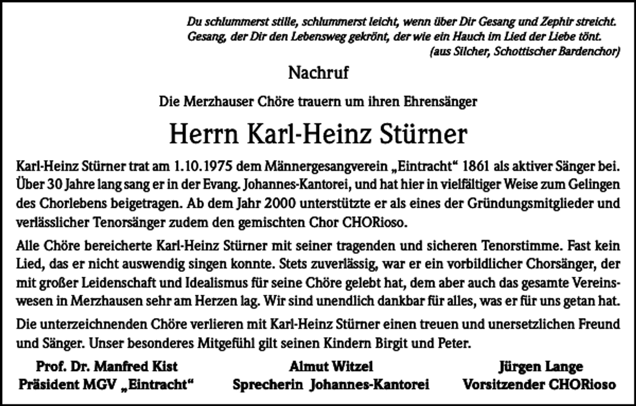 <p>Du schlummerst stille, schlummerst leicht, wenn über Dir Gesang und Zephir streicht.<br />Gesang, der Dir den Lebensweg gekrönt, der wie ein Hauch im Lied der Liebe tönt.</p><p>(aus Silcher, Schottischer Bardenchor)</p><p>Nachruf<br />Die Merzhauser Chöre trauern um ihren Ehrensänger</p><p>Herrn Karl-Heinz Stürner<br />Karl-Heinz Stürner trat am 1.10.1975 dem Männergesangverein „Eintracht“ 1861 als aktiver Sänger bei.<br />Über 30 Jahre lang sang er in der Evang. Johannes-Kantorei, und hat hier in vielfältiger Weise zum Gelingen<br />des Chorlebens beigetragen. Ab dem Jahr 2000 unterstützte er als eines der Gründungs­mitglieder und<br />verlässlicher Tenorsänger zudem den gemischten Chor CHORioso.<br />Alle Chöre bereicherte Karl-Heinz Stürner mit seiner tragenden und sicheren Tenorstimme. Fast kein<br />Lied, das er nicht auswendig singen konnte. Stets zuverlässig, war er ein vorbildlicher Chorsänger, der<br />mit großer Leidenschaft und Idealismus für seine Chöre gelebt hat, dem aber auch das gesamte Vereinswesen in Merzhausen sehr am Herzen lag. Wir sind unendlich dankbar für alles, was er für uns getan hat.<br />Die unterzeichnenden Chöre verlieren mit Karl-Heinz Stürner einen treuen und unersetzlichen Freund<br />und Sänger. Unser besonderes Mitgefühl gilt seinen Kindern Birgit und Peter.<br />Prof. Dr. Manfred Kist<br />Präsident MGV „Eintracht“</p><p>Almut Witzel<br />Sprecherin Johannes-Kantorei</p><p>Jürgen Lange<br />Vorsitzender CHORioso</p>