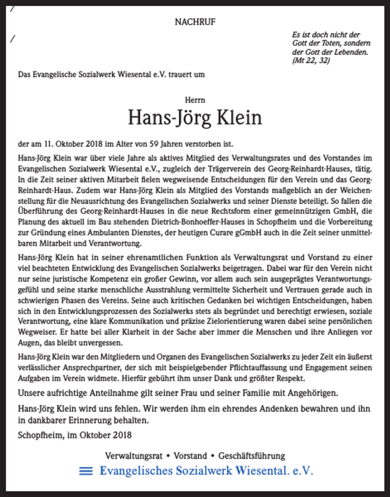 <p>/<br />NACHRUF<br />Es ist doch nicht der<br />Gott der Toten, sondern<br />der Gott der Lebenden.<br />(Mt 22, 32)</p><p>/<br />Das Evangelische Sozialwerk Wiesental e.V. trauert um<br />Herrn</p><p>Hans-Jörg Klein<br />der am 11. Oktober 2018 im Alter von 59 Jahren verstorben ist.<br />Hans-Jörg Klein war über viele Jahre als aktives Mitglied des Verwaltungsrates und des Vorstandes im<br />Evangelischen Sozialwerk Wiesental e.V., zugleich der Trägerverein des Georg-Reinhardt-Hauses, tätig.<br />In die Zeit seiner aktiven Mitarbeit fielen wegweisende Entscheidungen für den Verein und das GeorgReinhardt-Haus. Zudem war Hans-Jörg Klein als Mitglied des Vorstands maßgeblich an der Weichenstellung für die Neuausrichtung des Evangelischen Sozialwerks und seiner Dienste beteiligt. So fallen die<br />Überführung des Georg-Reinhardt-Hauses in die neue Rechtsform einer gemeinnützigen GmbH, die<br />Planung des aktuell im Bau stehenden Dietrich-Bonhoeffer-Hauses in Schopfheim und die Vorbereitung<br />zur Gründung eines Ambulanten Dienstes, der heutigen Curare gGmbH auch in die Zeit seiner unmittelbaren Mitarbeit und Verantwortung.<br />Hans-Jörg Klein hat in seiner ehrenamtlichen Funktion als Verwaltungsrat und Vorstand zu einer<br />viel beachteten Entwicklung des Evangelischen Sozialwerks beigetragen. Dabei war für den Verein nicht<br />nur seine juristische Kompetenz ein großer Gewinn, vor allem auch sein ausgeprägtes Verantwortungsgefühl und seine starke menschliche Ausstrahlung vermittelte Sicherheit und Vertrauen gerade auch in<br />schwierigen Phasen des Vereins. Seine auch kritischen Gedanken bei wichtigen Entscheidungen, haben<br />sich in den Entwicklungsprozessen des Sozialwerks stets als begründet und berechtigt erwiesen, soziale<br />Verantwortung, eine klare Kommunikation und präzise Zielorientierung waren dabei seine persönlichen<br />Wegweiser. Er hatte bei aller Klarheit in der Sache aber immer die Menschen und ihre Anliegen vor<br />Augen, das bleibt unvergessen.<br />Hans-Jörg Klein war den Mitgliedern und Organen des Evangelischen Sozialwerks zu jeder Zeit ein äußerst<br />verlässlicher Ansprechpartner, der sich mit beispielgebender Pflichtauffassung und Engagement seinen<br />Aufgaben im Verein widmete. Hierfür gebührt ihm unser Dank und größter Respekt.</p><p>Unsere aufrichtige Anteilnahme gilt seiner Frau und seiner Familie mit Angehörigen.<br />Hans-Jörg Klein wird uns fehlen. Wir werden ihm ein ehrendes Andenken bewahren und ihn<br />in dankbarer Erinnerung behalten.<br />Schopfheim, im Oktober 2018<br />Verwaltungsrat • Vorstand • Geschäftsführung</p><p>Evangelisches Sozialwerk Wiesental. e.V.</p>