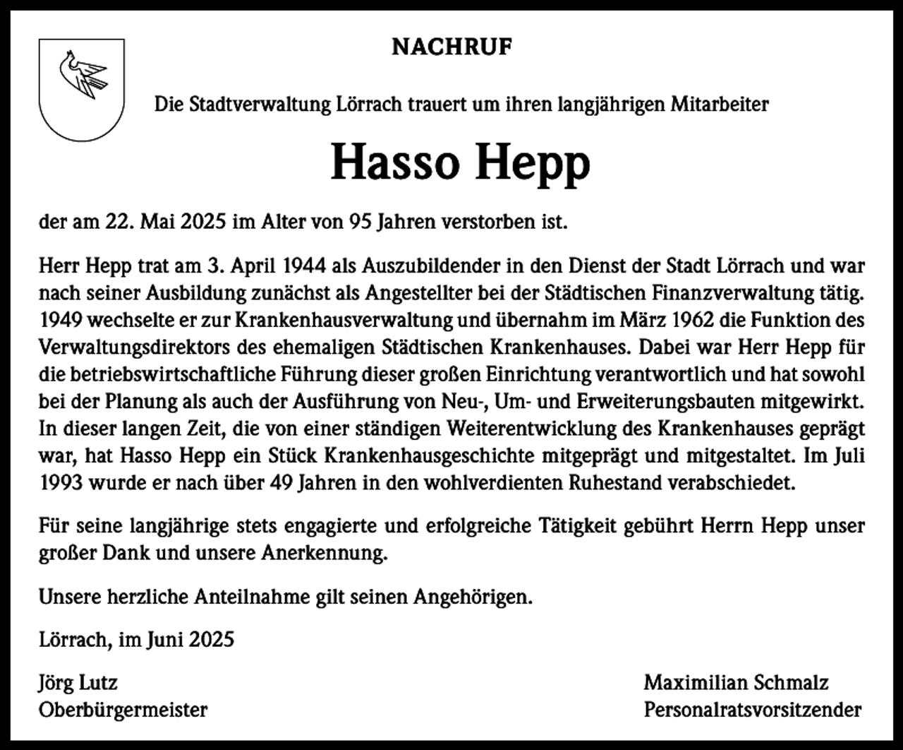 <p>NACHRUF<br />Die Stadtverwaltung Lörrach trauert um ihren langjährigen Mitarbeiter</p><p>Hasso Hepp<br />der am 22. Mai 2025 im Alter von 95 Jahren verstorben ist.<br />Herr Hepp trat am 3. April 1944 als Auszubildender in den Dienst der Stadt Lörrach und war<br />nach seiner Ausbildung zunächst als Angestellter bei der Städtischen Finanzverwaltung tätig.<br />1949 wechselte er zur Krankenhausverwaltung und übernahm im März 1962 die Funktion des<br />Verwaltungsdirektors des ehemaligen Städtischen Krankenhauses. Dabei war Herr Hepp für<br />die betriebswirtschaftliche Führung dieser großen Einrichtung verantwortlich und hat sowohl<br />bei der Planung als auch der Ausführung von Neu-, Um- und Erweiterungsbauten mitgewirkt.<br />In dieser langen Zeit, die von einer ständigen Weiterentwicklung des Krankenhauses geprägt<br />war, hat Hasso Hepp ein Stück Krankenhausgeschichte mitgeprägt und mitgestaltet. Im Juli<br />1993 wurde er nach über 49 Jahren in den wohlverdienten Ruhestand verabschiedet.<br />Für seine langjährige stets engagierte und erfolgreiche Tätigkeit gebührt Herrn Hepp unser<br />großer Dank und unsere Anerkennung.<br />Unsere herzliche Anteilnahme gilt seinen Angehörigen.<br />Lörrach, im Juni 2025<br />Jörg Lutz<br />Maximilian Schmalz<br />Oberbürgermeister Personalratsvorsitzender</p>