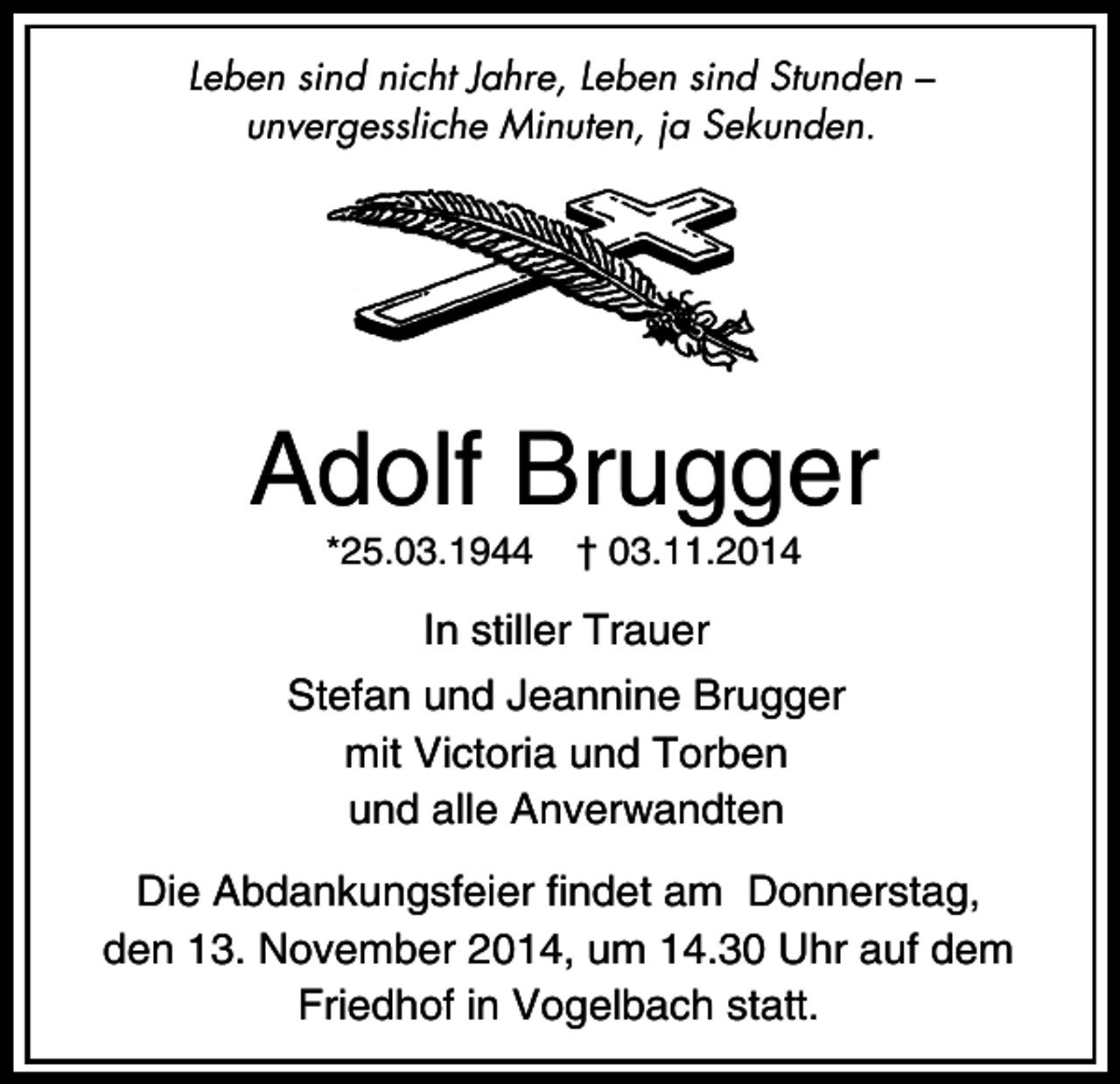 <p>Leben sind nicht Jahre, Leben sind Stunden –<br />unvergessliche Minuten, ja Sekunden.</p><p>Adolf Brugger<br />*25.03.1944</p><p>† 03.11.2014</p><p>In stiller Trauer<br />Stefan und Jeannine Brugger<br />mit Victoria und Torben<br />und alle Anverwandten<br />Die Abdankungsfeier findet am Donnerstag,<br />den 13. November 2014, um 14.30 Uhr auf dem<br />Friedhof in Vogelbach statt.</p>