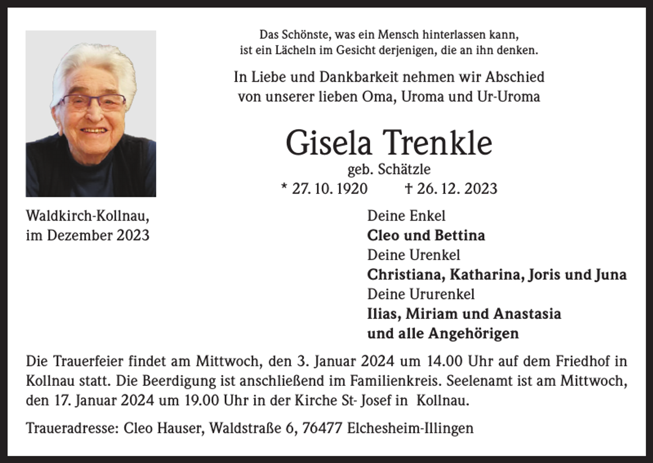 <p>Das Schönste, was ein Mensch hinterlassen kann,<br />ist ein Lächeln im Gesicht derjenigen, die an ihn denken.</p><p>In Liebe und Dankbarkeit nehmen wir Abschied<br />von unserer lieben Oma, Uroma und Ur-Uroma</p><p>Gisela Trenkle</p><p>geb. Schätzle<br />* 27. 10. 1920<br />† 26. 12. 2023<br />Waldkirch-Kollnau,<br />im Dezember 2023</p><p>Deine Enkel<br />leo und Bettina<br />C<br />Deine Urenkel<br />Christiana, Katharina, Joris und Juna<br />Deine Ururenkel<br />Ilias, Miriam und Anastasia<br />und alle Angehörigen</p><p>Die Trauerfeier findet am Mittwoch, den 3. Januar 2024 um 14.00 Uhr auf dem Friedhof in<br />Kollnau statt. Die Beerdigung ist anschließend im Familienkreis. Seelenamt ist am Mittwoch,<br />den 17. Januar 2024 um 19.00 Uhr in der Kirche St- Josef in Kollnau.<br />Traueradresse: Cleo Hauser, Waldstraße 6, 76477 Elchesheim-Illingen</p>