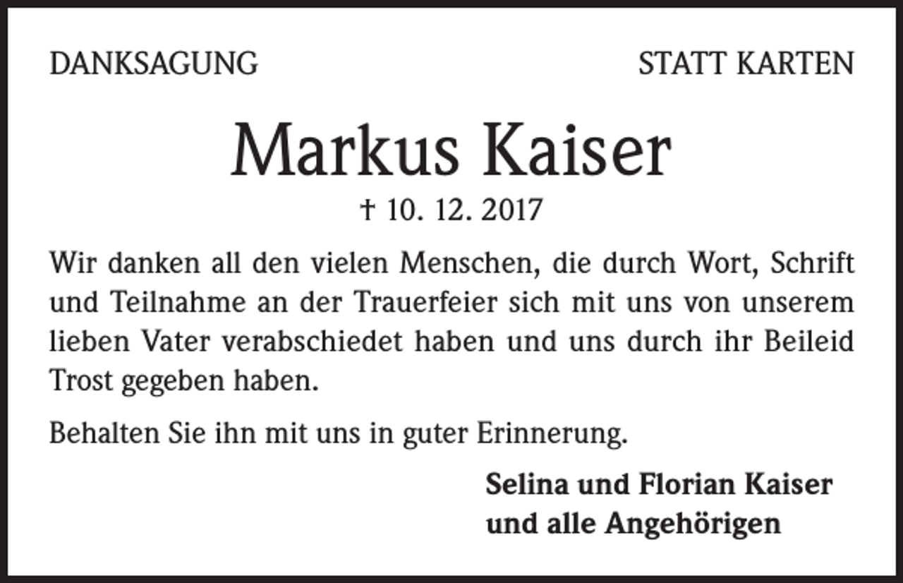 <p>DANKSAGUNG</p><p>STATT KARTEN</p><p>Markus Kaiser<br />† 10. 12. 2017</p><p>Wir danken all den vielen Menschen, die durch Wort, Schrift<br />und Teilnahme an der Trauerfeier sich mit uns von unserem<br />lieben Vater verabschiedet haben und uns durch ihr Beileid<br />Trost gegeben haben.<br />Behalten Sie ihn mit uns in guter Erinnerung.<br />Selina und Florian Kaiser<br />und alle Angehörigen</p>
