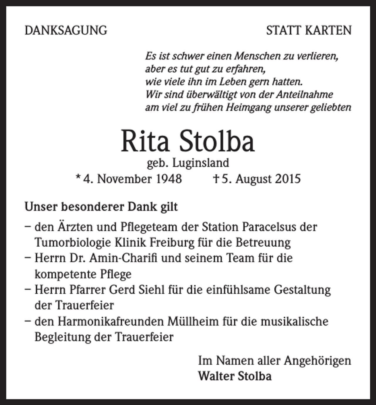 <p>DANKSAGUNG</p><p>STATT KARTEN<br />Es ist schwer einen Menschen zu verlieren,<br />aber es tut gut zu erfahren,<br />wie viele ihn im Leben gern hatten.<br />Wir sind überwältigt von der Anteilnahme<br />am viel zu frühen Heimgang unserer geliebten</p><p>Rita<br />Stolba<br />geb. Luginsland<br />* 4. November 1948 † 5. August 2015<br />Unser besonderer Dank gilt<br />– den Ärzten und Pflegeteam der Station Paracelsus der<br />Tumorbiologie Klinik Freiburg für die Betreuung<br />– Herrn Dr. Amin-Charifi und seinem Team für die<br />kompetente Pflege<br />– Herrn Pfarrer Gerd Siehl für die einfühlsame Gestaltung<br />der Trauerfeier<br />– den Harmonikafreunden Müllheim für die musikalische<br />Begleitung der Trauerfeier<br />Im Namen aller Angehörigen<br />Walter Stolba</p>
