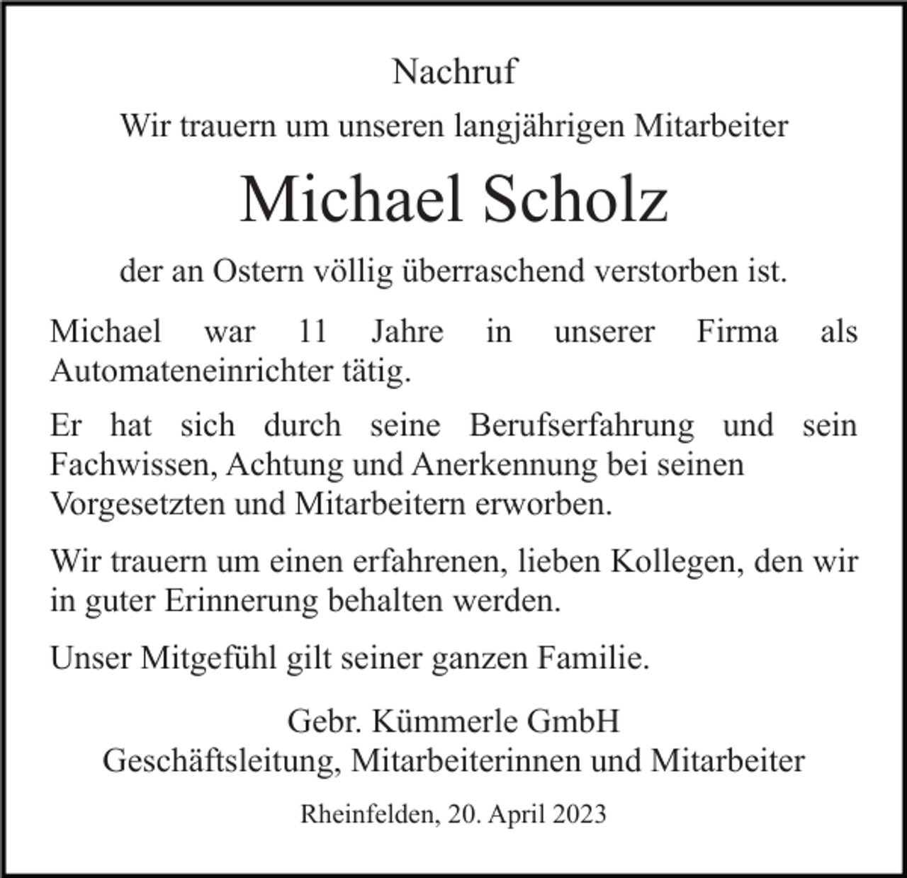 <p>Nachruf<br />Wir trauern um unseren langjährigen Mitarbeiter</p><p>Michael Scholz<br />der an Ostern völlig überraschend verstorben ist.<br />Michael war 11 Jahre<br />Automateneinrichter tätig.</p><p>in</p><p>unserer</p><p>Firma</p><p>als</p><p>Er hat sich durch seine Berufserfahrung und sein<br />Fachwissen, Achtung und Anerkennung bei seinen<br />Vorgesetzten und Mitarbeitern erworben.<br />Wir trauern um einen erfahrenen, lieben Kollegen, den wir<br />in guter Erinnerung behalten werden.<br />Unser Mitgefühl gilt seiner ganzen Familie.<br />Gebr. Kümmerle GmbH<br />Geschäftsleitung, Mitarbeiterinnen und Mitarbeiter<br />Rheinfelden, 20. April 2023</p>