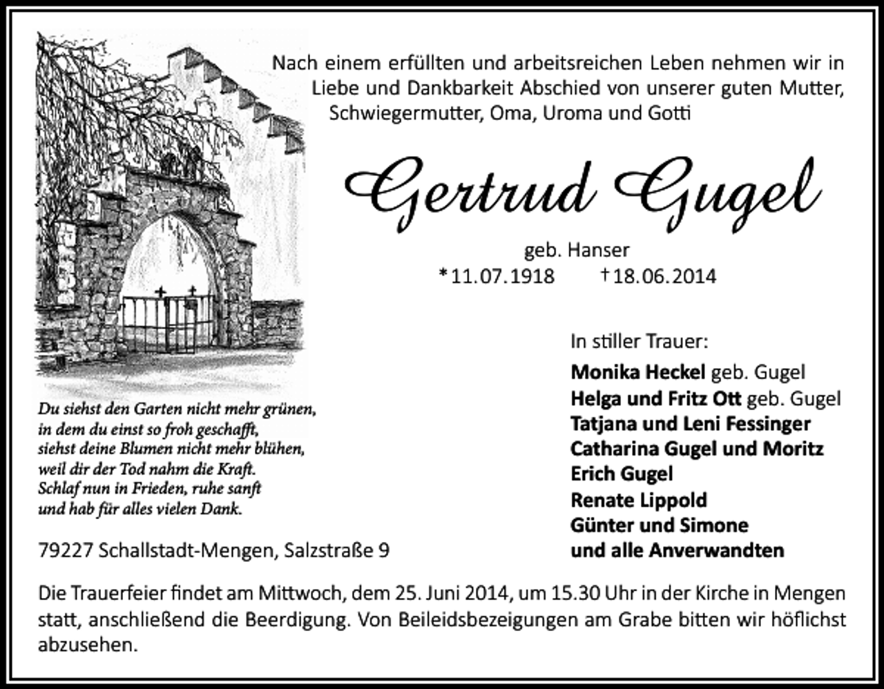 <p>Nach einem erfüllten und arbeitsreichen Leben nehmen wir in<br />Liebe und Dankbarkeit Abschied von unserer guten Mutter,<br />Schwiegermutter, Oma, Uroma und Gotti</p><p>Gertrud Gugel<br />geb. Hanser<br />* 11. 07. 1918<br />† 18. 06. 2014</p><p>Du siehst den Garten nicht mehr grünen,<br />in dem du einst so froh geschafft,<br />siehst deine Blumen nicht mehr blühen,<br />weil dir der Tod nahm die Kraft.<br />Schlaf nun in Frieden, ruhe sanft<br />und hab für alles vielen Dank.</p><p>79227 Schallstadt-Mengen, Salzstraße 9</p><p>In stiller Trauer:<br />Monika Heckel geb. Gugel<br />Helga und Fritz Ott geb. Gugel<br />Tatjana und Leni Fessinger<br />Catharina Gugel und Moritz<br />Erich Gugel<br />Renate Lippold<br />Günter und Simone<br />und alle Anverwandten</p><p>Die Trauerfeier findet am Mittwoch, dem 25. Juni 2014, um 15.30 Uhr in der Kirche in Mengen<br />statt, anschließend die Beerdigung. Von Beileidsbezeigungen am Grabe bitten wir höflichst<br />abzusehen.</p>